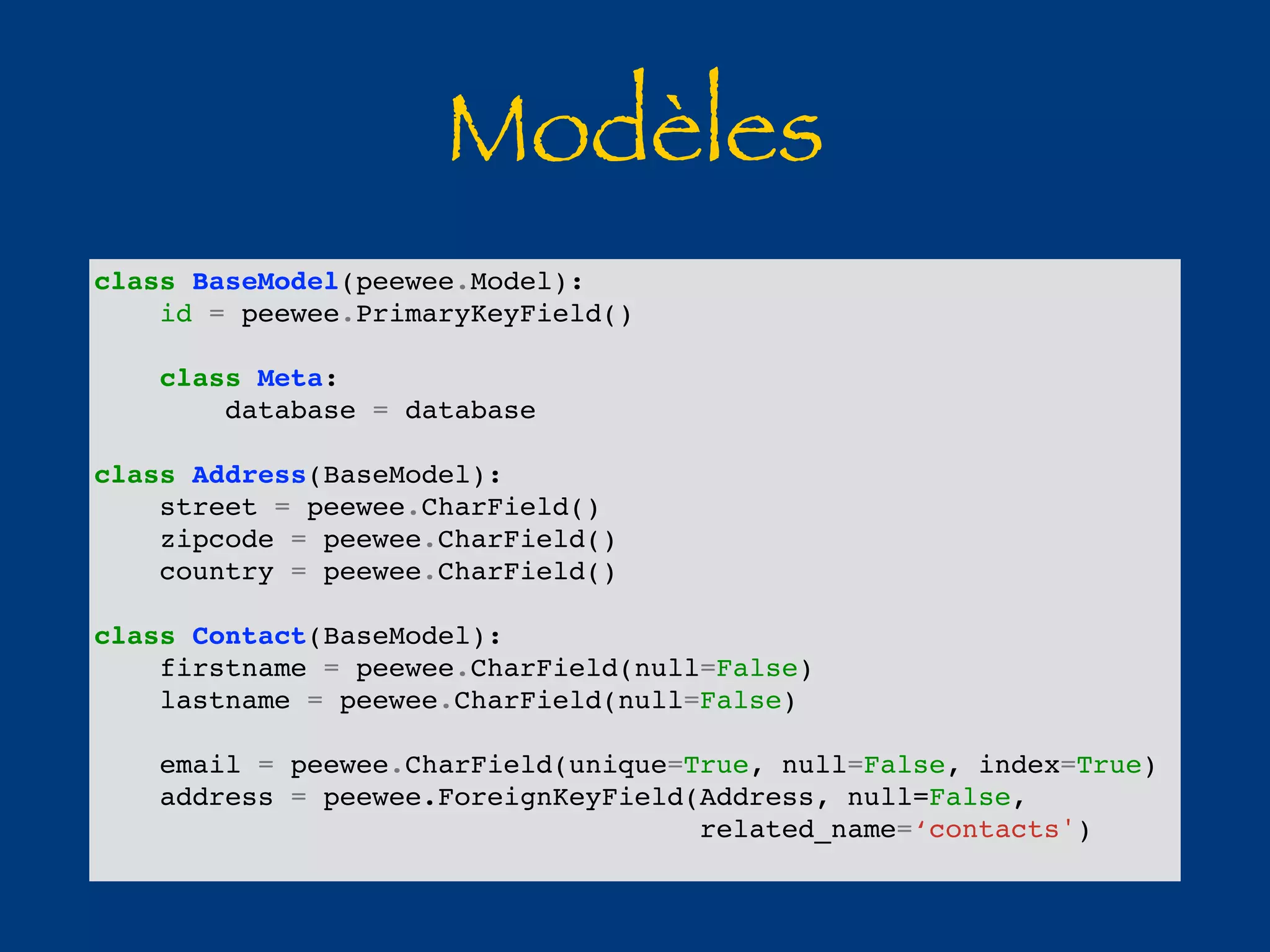 Modèles 
class BaseModel(peewee.Model): 
id = peewee.PrimaryKeyField() 
class Meta: 
database = database 
class Address(BaseModel): 
street = peewee.CharField() 
zipcode = peewee.CharField() 
country = peewee.CharField() 
class Contact(BaseModel): 
firstname = peewee.CharField(null=False) 
lastname = peewee.CharField(null=False) 
email = peewee.CharField(unique=True, null=False, index=True) 
address = peewee.ForeignKeyField(Address, null=False, 
related_name=‘contacts') 
 