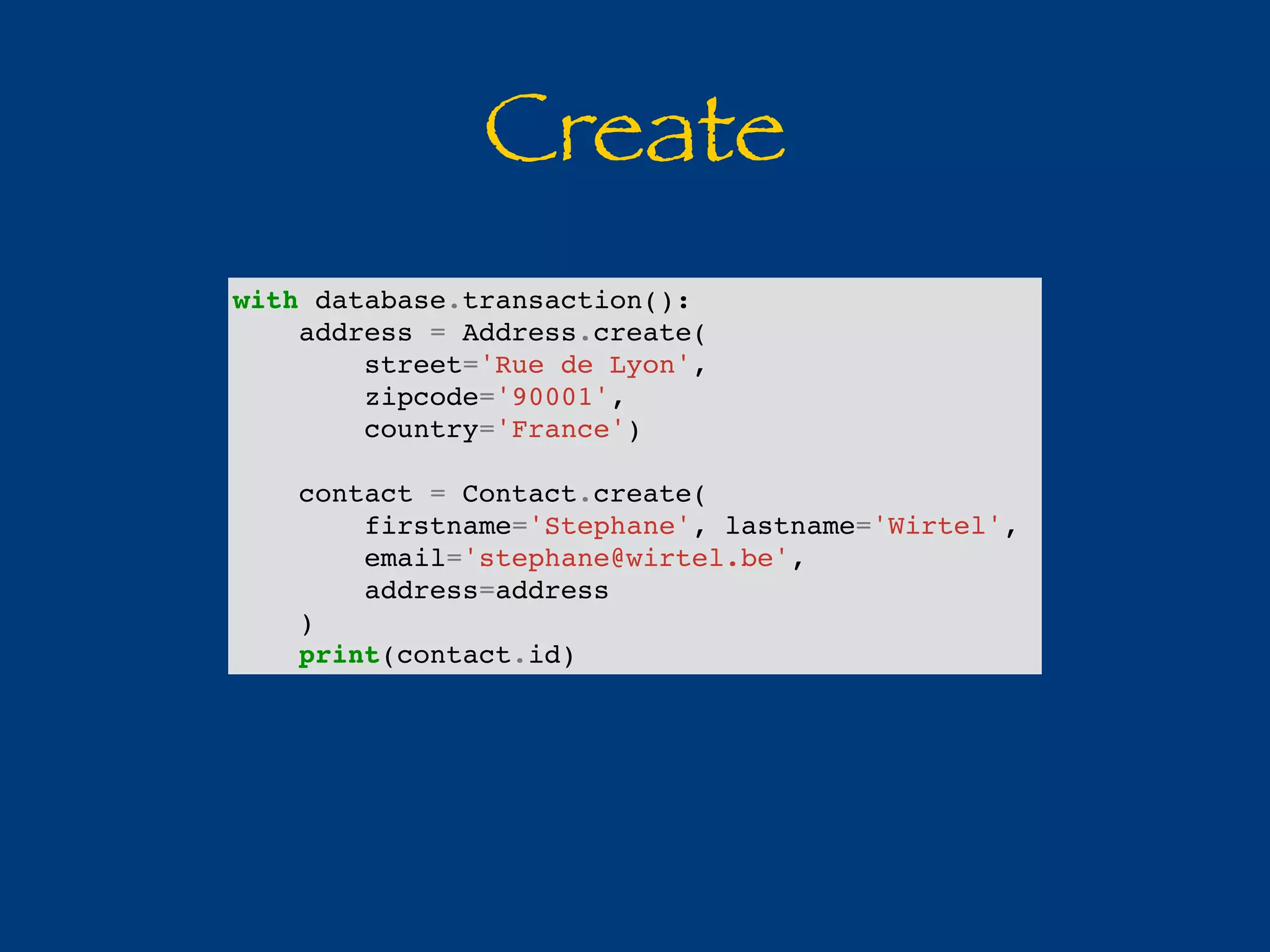Create 
with database.transaction(): 
address = Address.create( 
street='Rue de Lyon', 
zipcode='90001', 
country='France') 
contact = Contact.create( 
firstname='Stephane', lastname='Wirtel', 
email='stephane@wirtel.be', 
address=address 
) 
print(contact.id) 
 