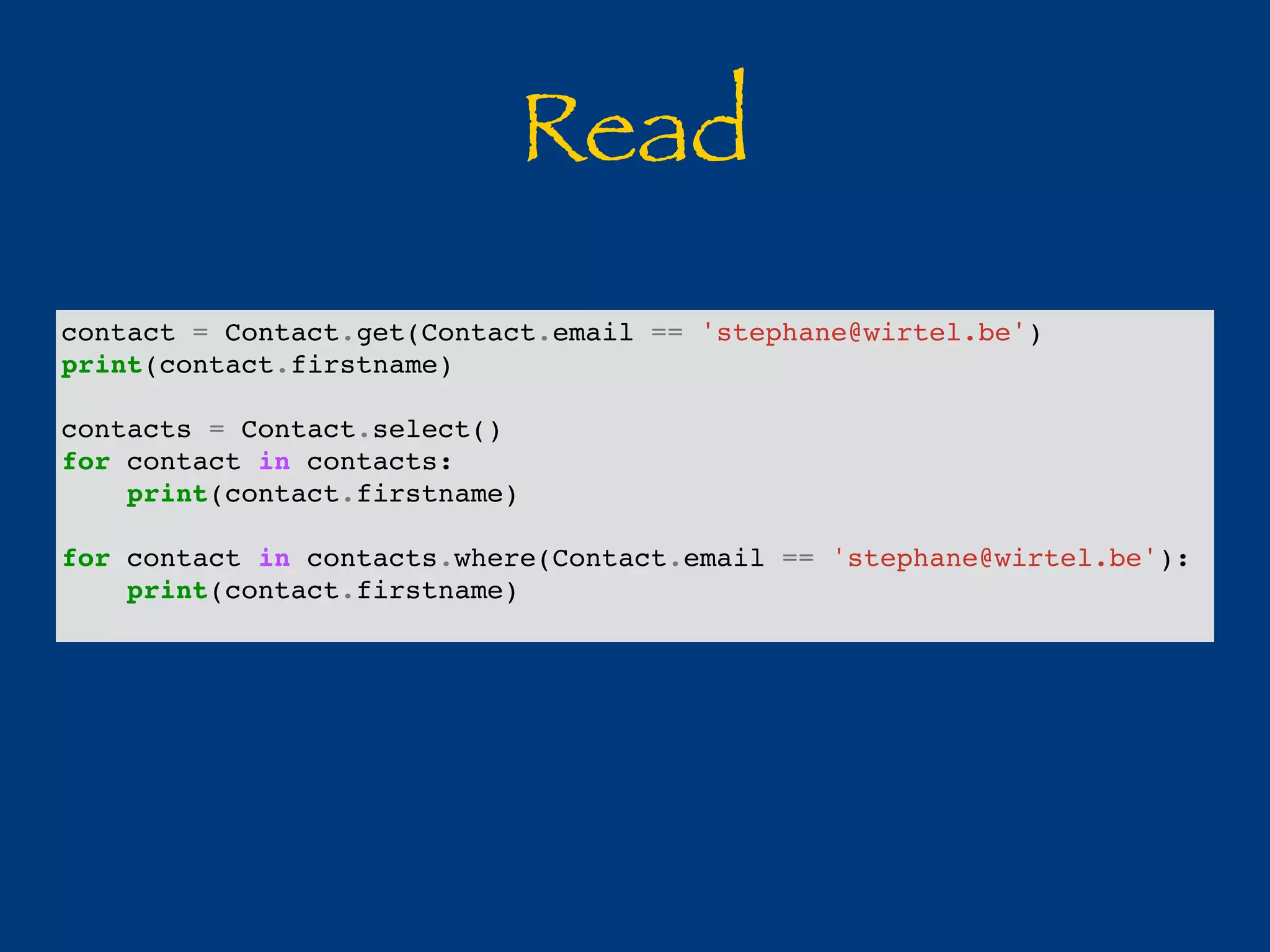 Read 
contact = Contact.get(Contact.email == 'stephane@wirtel.be') 
print(contact.firstname) 
contacts = Contact.select() 
for contact in contacts: 
print(contact.firstname) 
for contact in contacts.where(Contact.email == 'stephane@wirtel.be'): 
print(contact.firstname) 
 