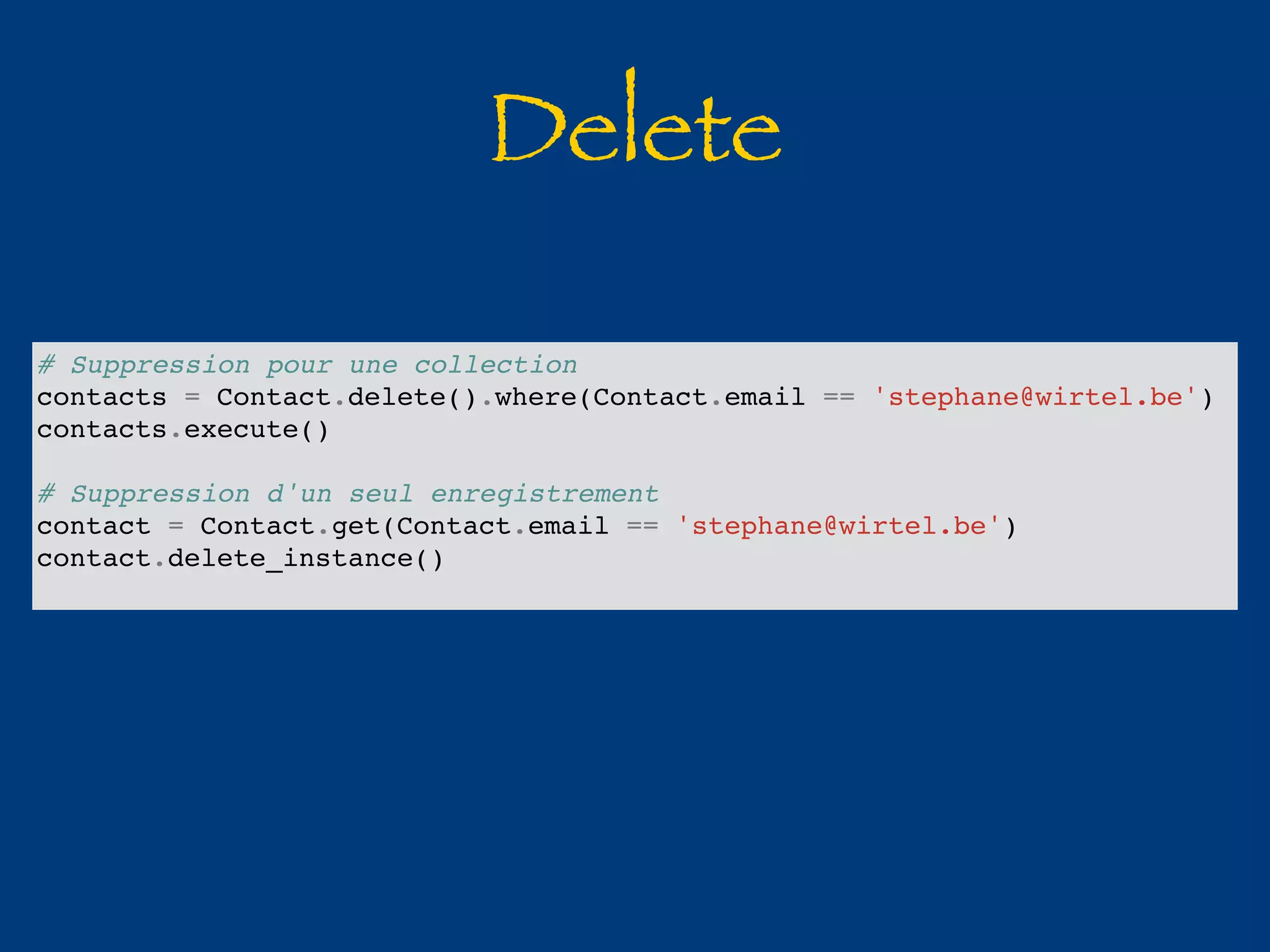 Delete 
# Suppression pour une collection 
contacts = Contact.delete().where(Contact.email == 'stephane@wirtel.be') 
contacts.execute() 
# Suppression d'un seul enregistrement 
contact = Contact.get(Contact.email == 'stephane@wirtel.be') 
contact.delete_instance() 
 