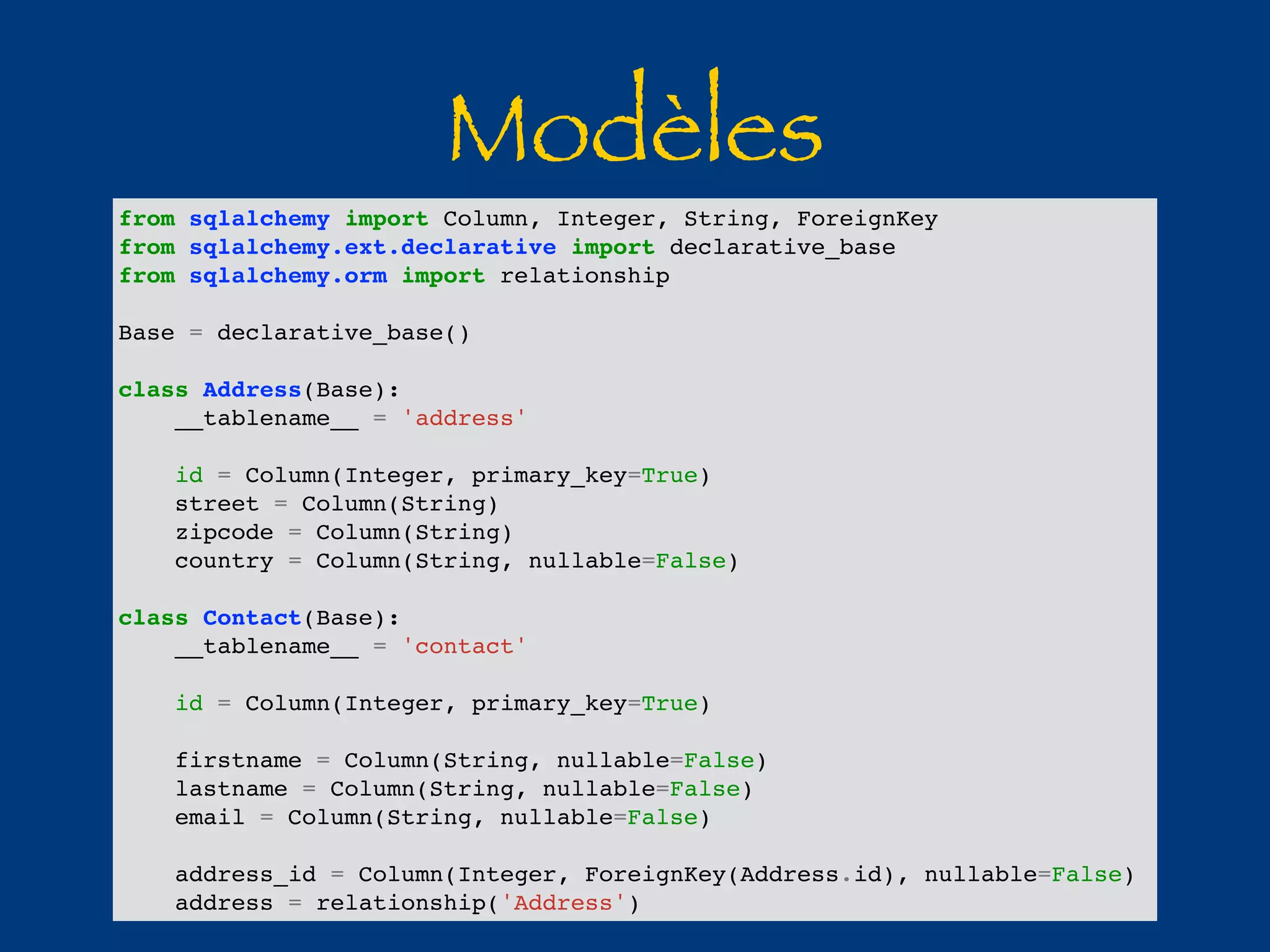 Modèles from sqlalchemy import Column, Integer, String, ForeignKey 
from sqlalchemy.ext.declarative import declarative_base 
from sqlalchemy.orm import relationship 
Base = declarative_base() 
class Address(Base): 
__tablename__ = 'address' 
id = Column(Integer, primary_key=True) 
street = Column(String) 
zipcode = Column(String) 
country = Column(String, nullable=False) 
class Contact(Base): 
__tablename__ = 'contact' 
id = Column(Integer, primary_key=True) 
firstname = Column(String, nullable=False) 
lastname = Column(String, nullable=False) 
email = Column(String, nullable=False) 
address_id = Column(Integer, ForeignKey(Address.id), nullable=False) 
address = relationship('Address') 
 