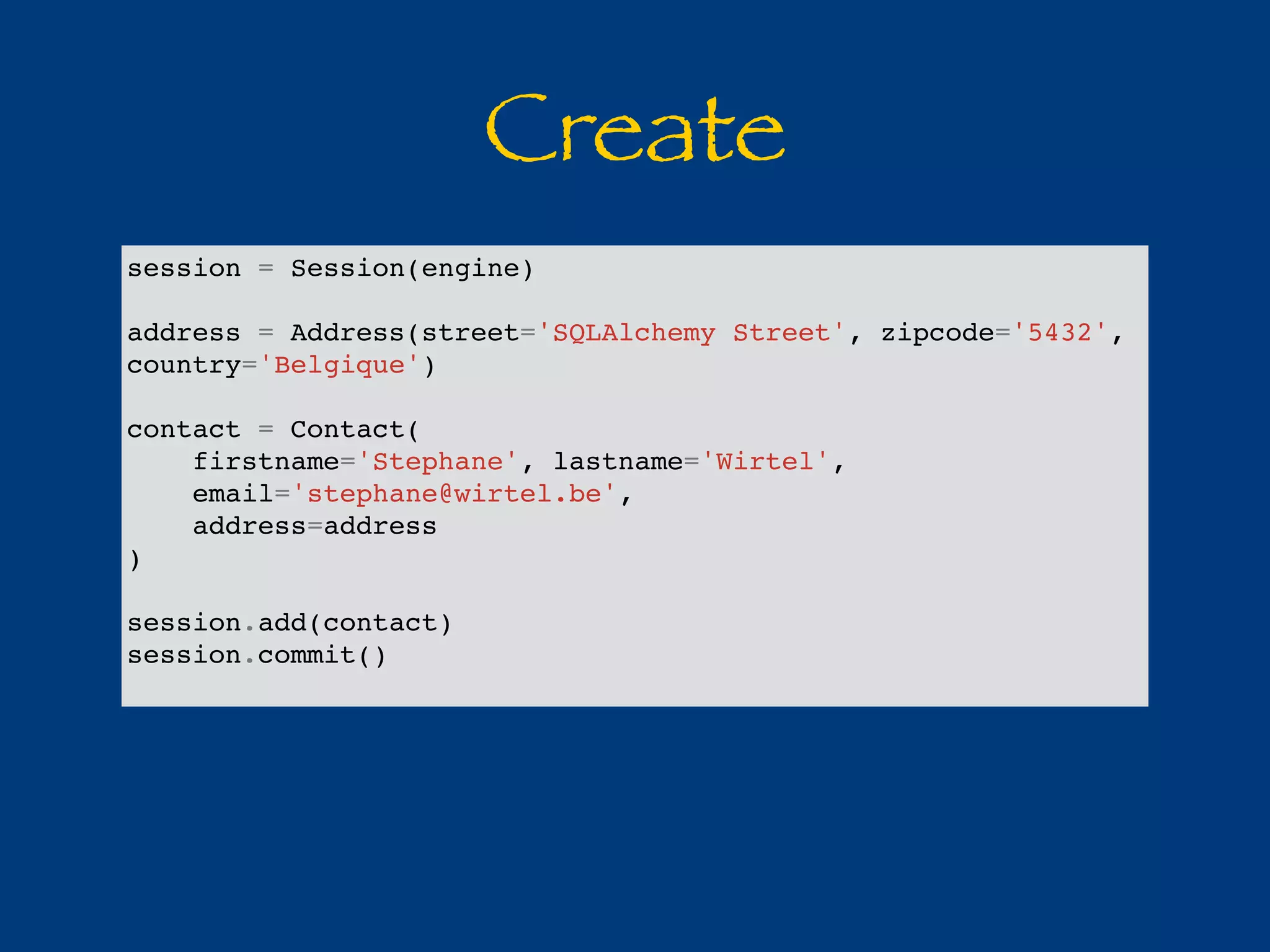 Create 
session = Session(engine) 
address = Address(street='SQLAlchemy Street', zipcode='5432', 
country='Belgique') 
contact = Contact( 
firstname='Stephane', lastname='Wirtel', 
email='stephane@wirtel.be', 
address=address 
) 
session.add(contact) 
session.commit() 
 