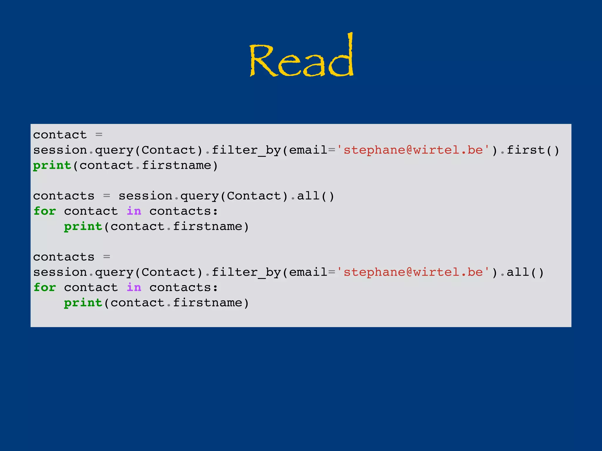 Read 
contact = 
session.query(Contact).filter_by(email='stephane@wirtel.be').first() 
print(contact.firstname) 
contacts = session.query(Contact).all() 
for contact in contacts: 
print(contact.firstname) 
contacts = 
session.query(Contact).filter_by(email='stephane@wirtel.be').all() 
for contact in contacts: 
print(contact.firstname) 
 