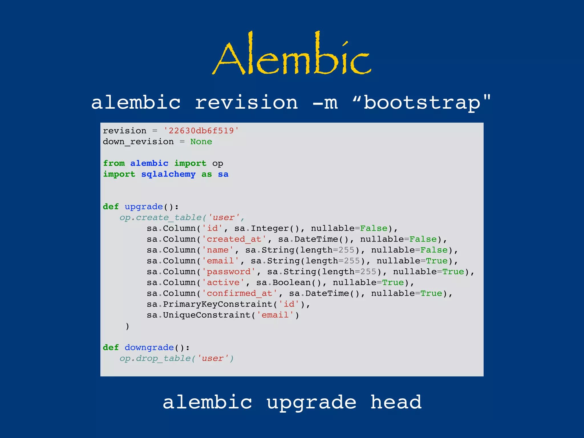 Alembic 
alembic revision -m “bootstrap" 
revision = '22630db6f519' 
down_revision = None 
from alembic import op 
import sqlalchemy as sa 
def upgrade(): 
op.create_table('user', 
sa.Column('id', sa.Integer(), nullable=False), 
sa.Column('created_at', sa.DateTime(), nullable=False), 
sa.Column('name', sa.String(length=255), nullable=False), 
sa.Column('email', sa.String(length=255), nullable=True), 
sa.Column('password', sa.String(length=255), nullable=True), 
sa.Column('active', sa.Boolean(), nullable=True), 
sa.Column('confirmed_at', sa.DateTime(), nullable=True), 
sa.PrimaryKeyConstraint('id'), 
sa.UniqueConstraint('email') 
) 
def downgrade(): 
op.drop_table('user') 
alembic upgrade head 
 