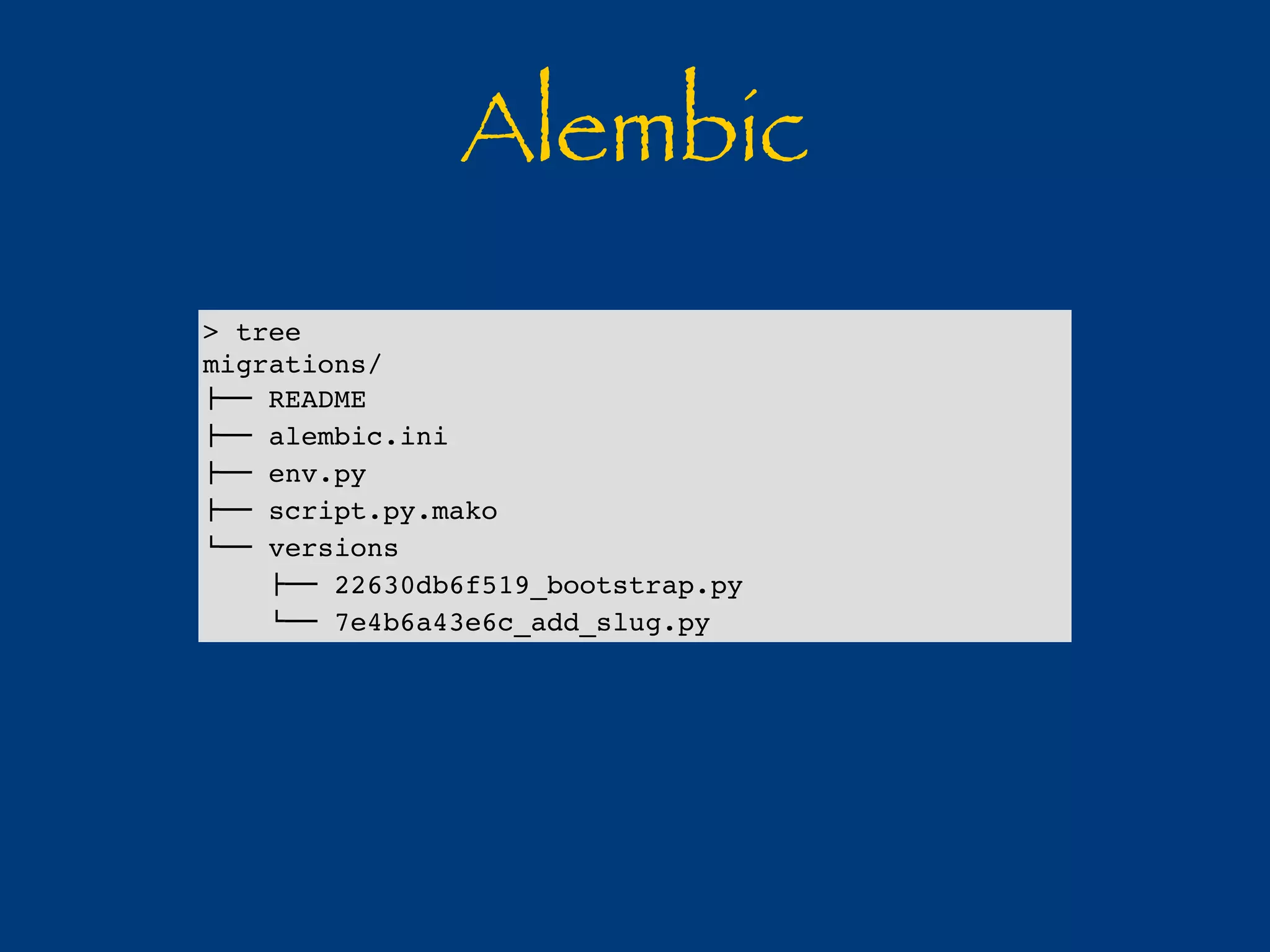 Alembic 
> tree 
migrations/ 
!"" README 
!"" alembic.ini 
!"" env.py 
!"" script.py.mako 
#"" versions 
!"" 22630db6f519_bootstrap.py 
#"" 7e4b6a43e6c_add_slug.py 
 