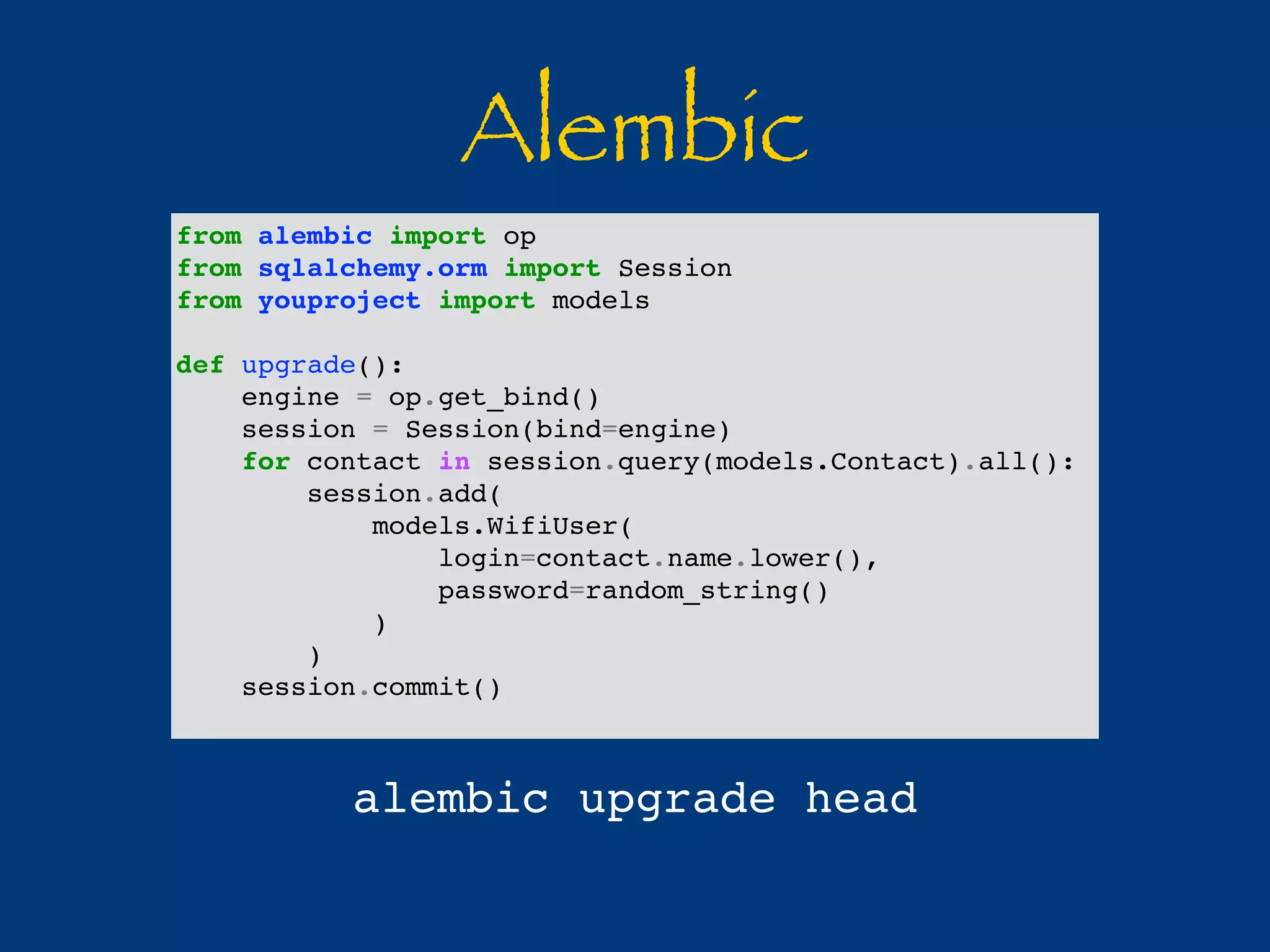 Alembic 
from alembic import op 
from sqlalchemy.orm import Session 
from youproject import models 
def upgrade(): 
engine = op.get_bind() 
session = Session(bind=engine) 
for contact in session.query(models.Contact).all(): 
session.add( 
models.WifiUser( 
login=contact.name.lower(), 
password=random_string() 
) 
) 
session.commit() 
alembic upgrade head 
 