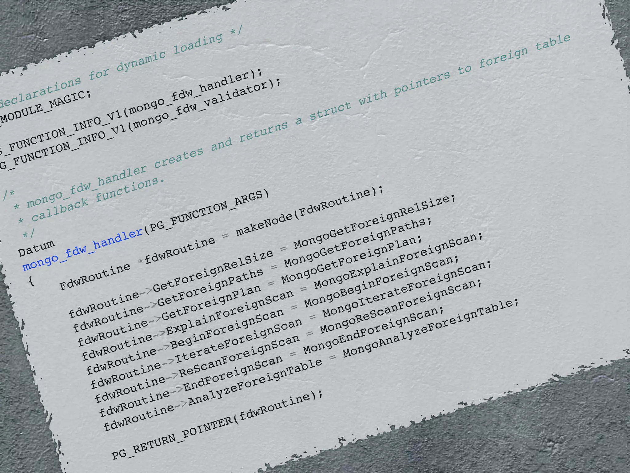 declarations for dynamic loading */ 
PG_MODULE_MAGIC; 
PG_FUNCTION_INFO_V1(mongo_fdw_handler); 
PG_FUNCTION_INFO_V1(mongo_fdw_validator); 
/* 
* mongo_fdw_handler creates and returns a struct with pointers to foreign table 
* callback functions. 
*/ 
Datum 
mongo_fdw_handler(PG_FUNCTION_ARGS) 
{ 
FdwRoutine *fdwRoutine = makeNode(FdwRoutine); 
fdwRoutine->GetForeignRelSize = MongoGetForeignRelSize; 
fdwRoutine->GetForeignPaths = MongoGetForeignPaths; 
fdwRoutine->GetForeignPlan = MongoGetForeignPlan; 
fdwRoutine->ExplainForeignScan = MongoExplainForeignScan; 
fdwRoutine->BeginForeignScan = MongoBeginForeignScan; 
fdwRoutine->IterateForeignScan = MongoIterateForeignScan; 
fdwRoutine->ReScanForeignScan = MongoReScanForeignScan; 
fdwRoutine->EndForeignScan = MongoEndForeignScan; 
fdwRoutine->AnalyzeForeignTable = MongoAnalyzeForeignTable; 
PG_RETURN_POINTER(fdwRoutine); 
} 
 