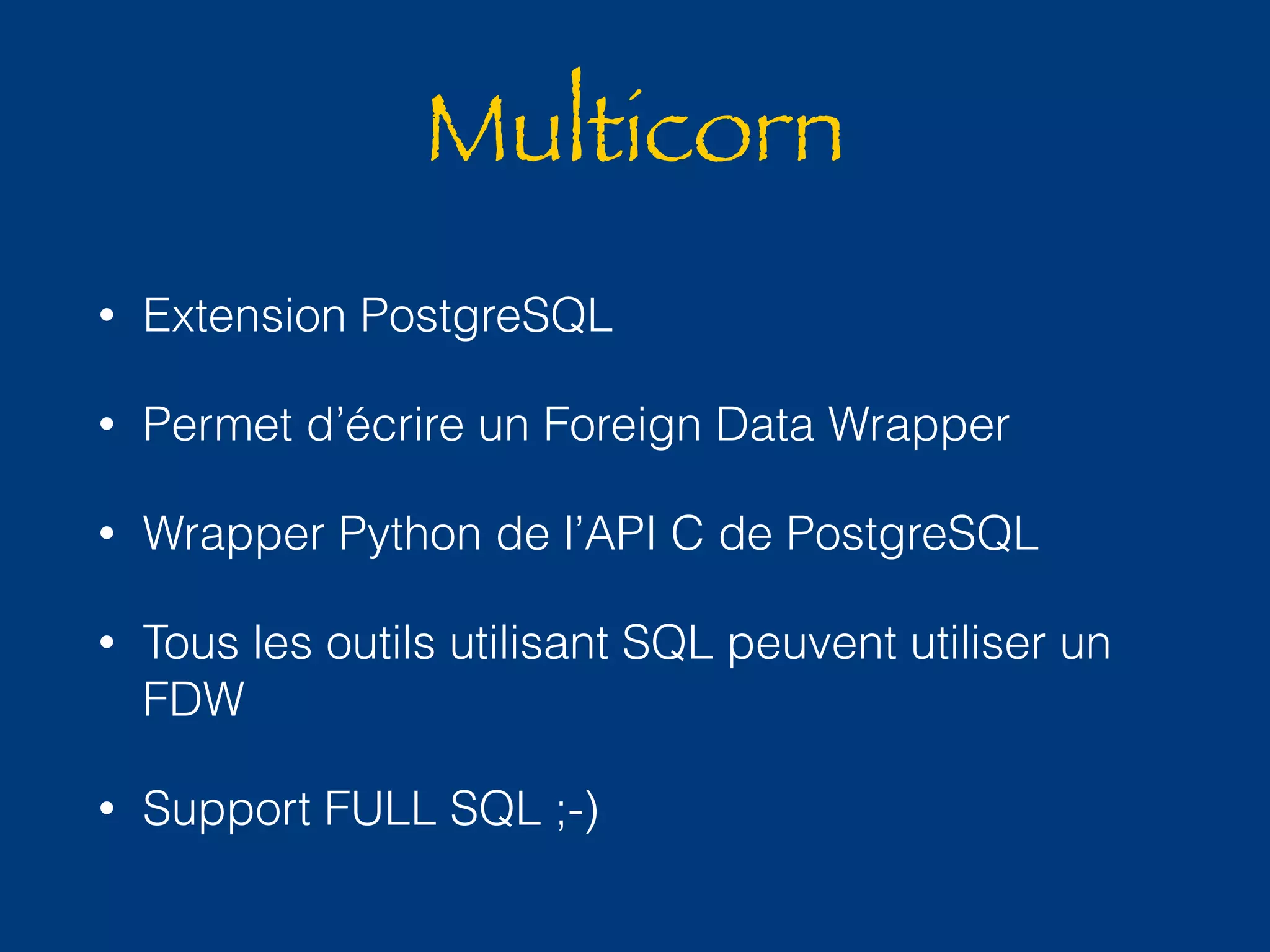 Multicorn 
• Extension PostgreSQL 
• Permet d’écrire un Foreign Data Wrapper 
• Wrapper Python de l’API C de PostgreSQL 
• Tous les outils utilisant SQL peuvent utiliser un 
FDW 
• Support FULL SQL ;-) 
 