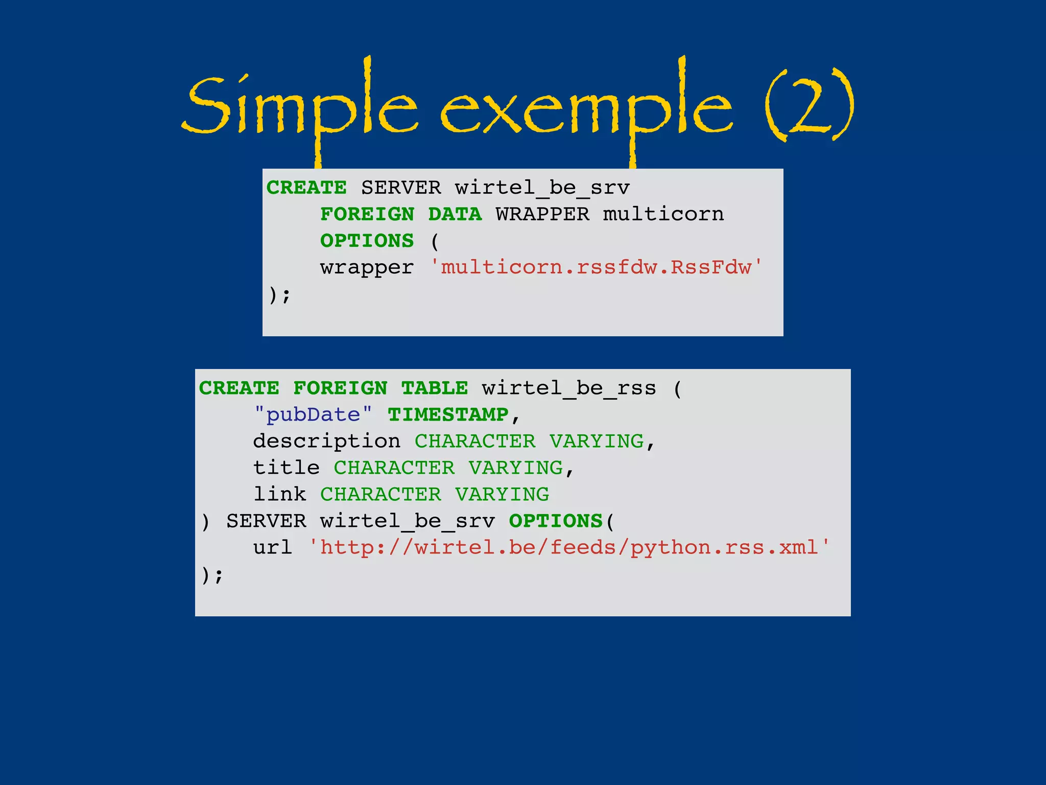 Simple exemple (2) 
CREATE SERVER wirtel_be_srv 
FOREIGN DATA WRAPPER multicorn 
OPTIONS ( 
wrapper 'multicorn.rssfdw.RssFdw' 
); 
CREATE FOREIGN TABLE wirtel_be_rss ( 
"pubDate" TIMESTAMP, 
description CHARACTER VARYING, 
title CHARACTER VARYING, 
link CHARACTER VARYING 
) SERVER wirtel_be_srv OPTIONS( 
url 'http://wirtel.be/feeds/python.rss.xml' 
); 
 