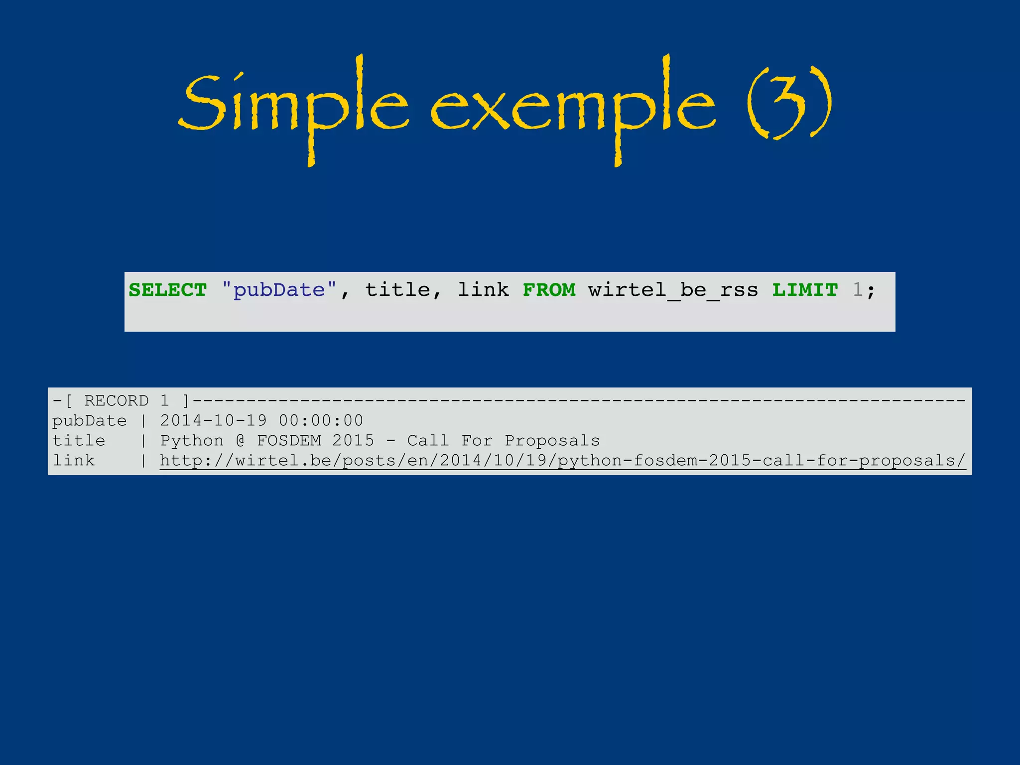 Simple exemple (3) 
SELECT "pubDate", title, link FROM wirtel_be_rss LIMIT 1; 
-[ RECORD 1 ]------------------------------------------------------------------------ 
pubDate | 2014-10-19 00:00:00 
title | Python @ FOSDEM 2015 - Call For Proposals 
link | http://wirtel.be/posts/en/2014/10/19/python-fosdem-2015-call-for-proposals/ 
 