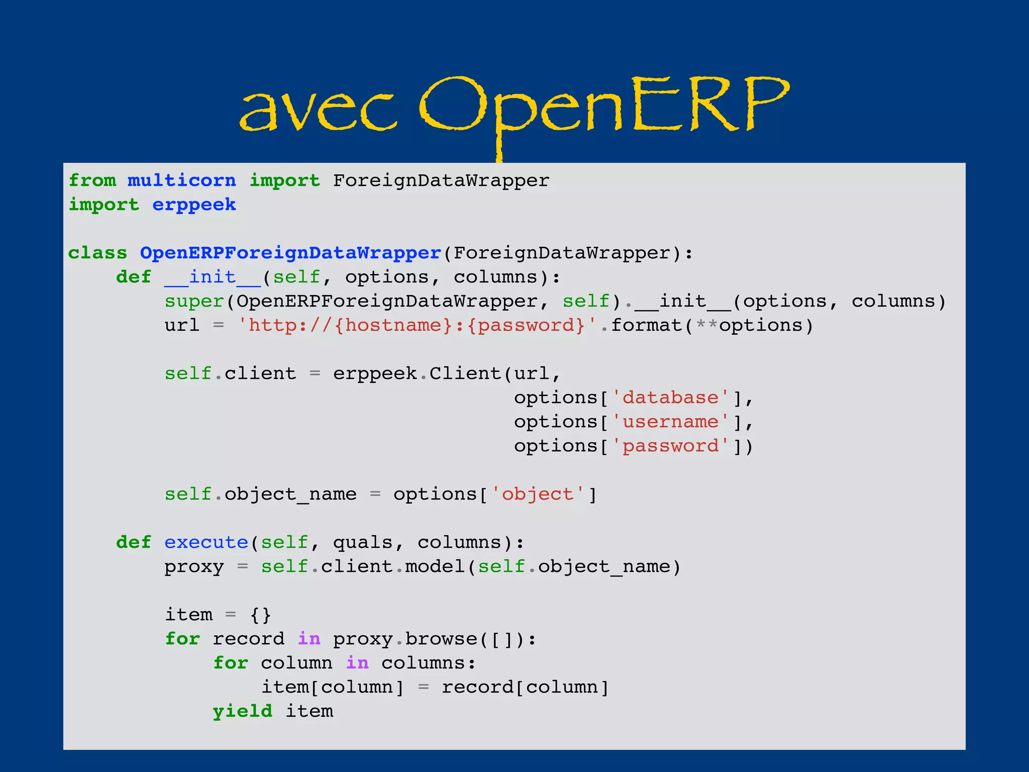 avec OpenERP 
from multicorn import ForeignDataWrapper 
import erppeek 
class OpenERPForeignDataWrapper(ForeignDataWrapper): 
def __init__(self, options, columns): 
super(OpenERPForeignDataWrapper, self).__init__(options, columns) 
url = 'http://{hostname}:{password}'.format(**options) 
self.client = erppeek.Client(url, 
options['database'], 
options['username'], 
options['password']) 
self.object_name = options['object'] 
def execute(self, quals, columns): 
proxy = self.client.model(self.object_name) 
item = {} 
for record in proxy.browse([]): 
for column in columns: 
item[column] = record[column] 
yield item 
 