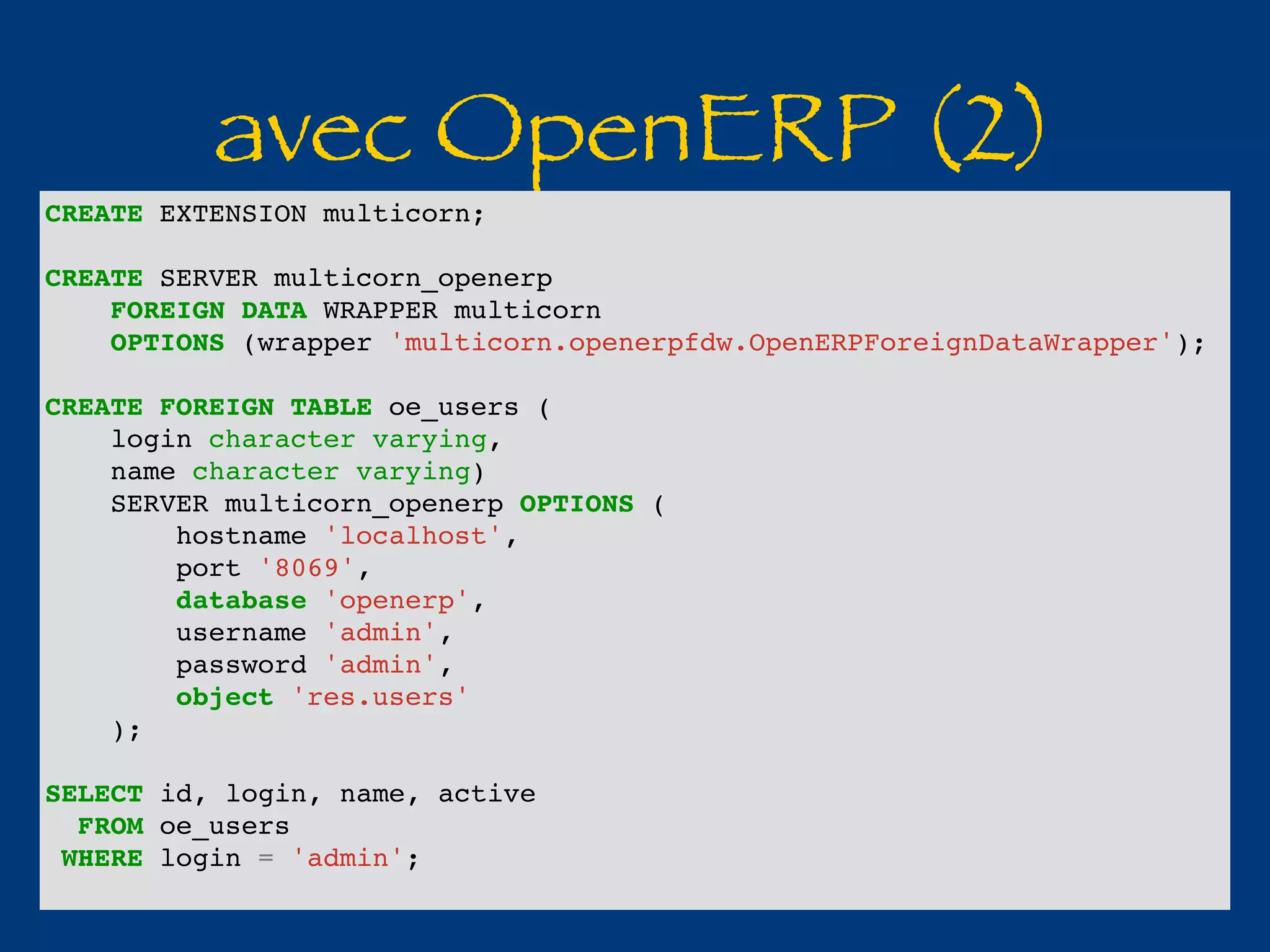 avec OpenERP (2) CREATE EXTENSION multicorn; 
CREATE SERVER multicorn_openerp 
FOREIGN DATA WRAPPER multicorn 
OPTIONS (wrapper 'multicorn.openerpfdw.OpenERPForeignDataWrapper'); 
CREATE FOREIGN TABLE oe_users ( 
login character varying, 
name character varying) 
SERVER multicorn_openerp OPTIONS ( 
hostname 'localhost', 
port '8069', 
database 'openerp', 
username 'admin', 
password 'admin', 
object 'res.users' 
); 
SELECT id, login, name, active 
FROM oe_users 
WHERE login = 'admin'; 
 
