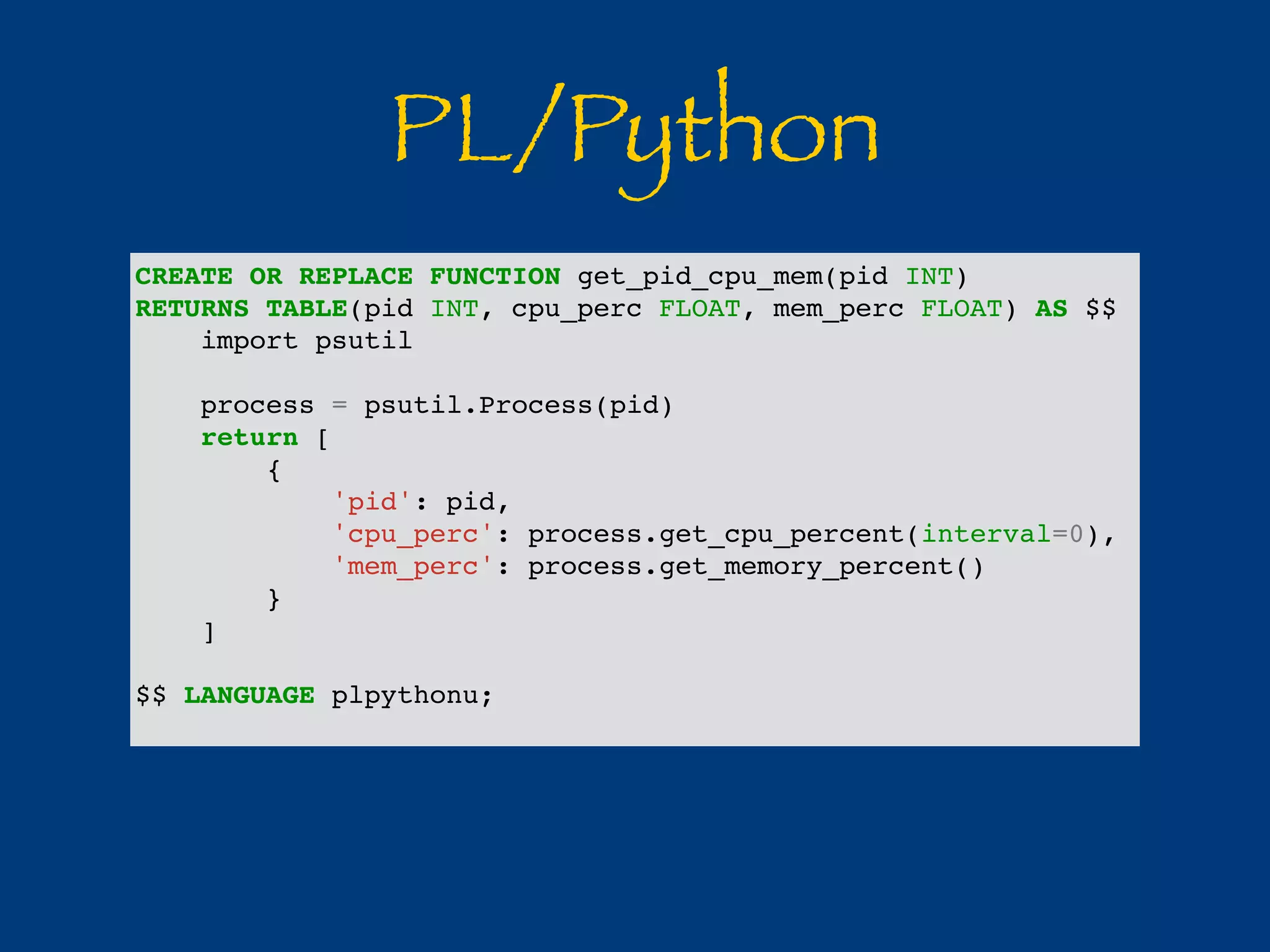 PL/Python 
CREATE OR REPLACE FUNCTION get_pid_cpu_mem(pid INT) 
RETURNS TABLE(pid INT, cpu_perc FLOAT, mem_perc FLOAT) AS $$ 
import psutil 
process = psutil.Process(pid) 
return [ 
{ 
'pid': pid, 
'cpu_perc': process.get_cpu_percent(interval=0), 
'mem_perc': process.get_memory_percent() 
} 
] 
$$ LANGUAGE plpythonu; 
 