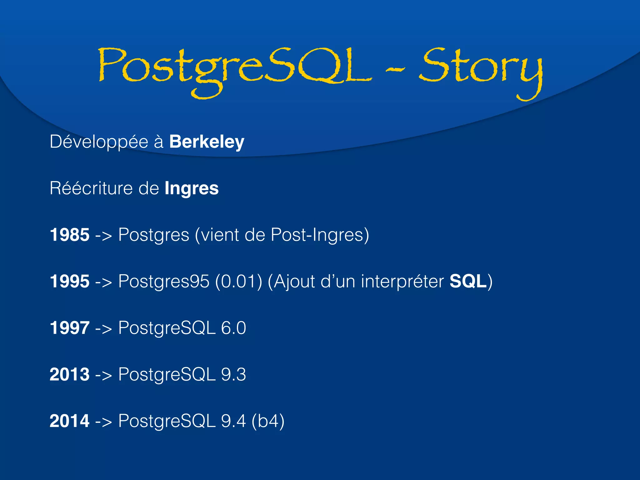 PostgreSQL - Story 
Développée à Berkeley 
Réécriture de Ingres 
1985 -> Postgres (vient de Post-Ingres) 
1995 -> Postgres95 (0.01) (Ajout d’un interpréter SQL) 
1997 -> PostgreSQL 6.0 
2013 -> PostgreSQL 9.3 
2014 -> PostgreSQL 9.4 (b4) 
 
