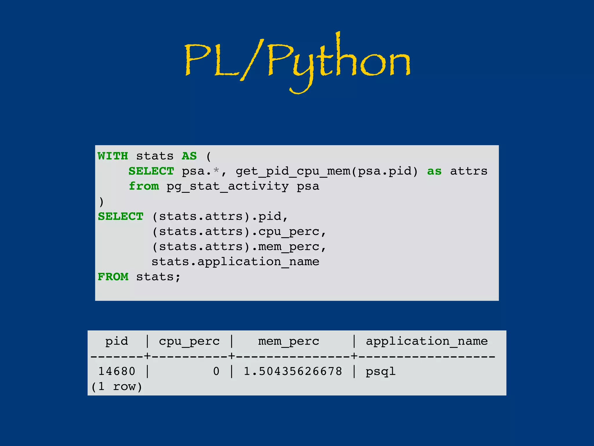 PL/Python 
WITH stats AS ( 
SELECT psa.*, get_pid_cpu_mem(psa.pid) as attrs 
from pg_stat_activity psa 
) 
SELECT (stats.attrs).pid, 
(stats.attrs).cpu_perc, 
(stats.attrs).mem_perc, 
stats.application_name 
FROM stats; 
pid | cpu_perc | mem_perc | application_name 
-------+----------+---------------+------------------ 
14680 | 0 | 1.50435626678 | psql 
(1 row) 
 