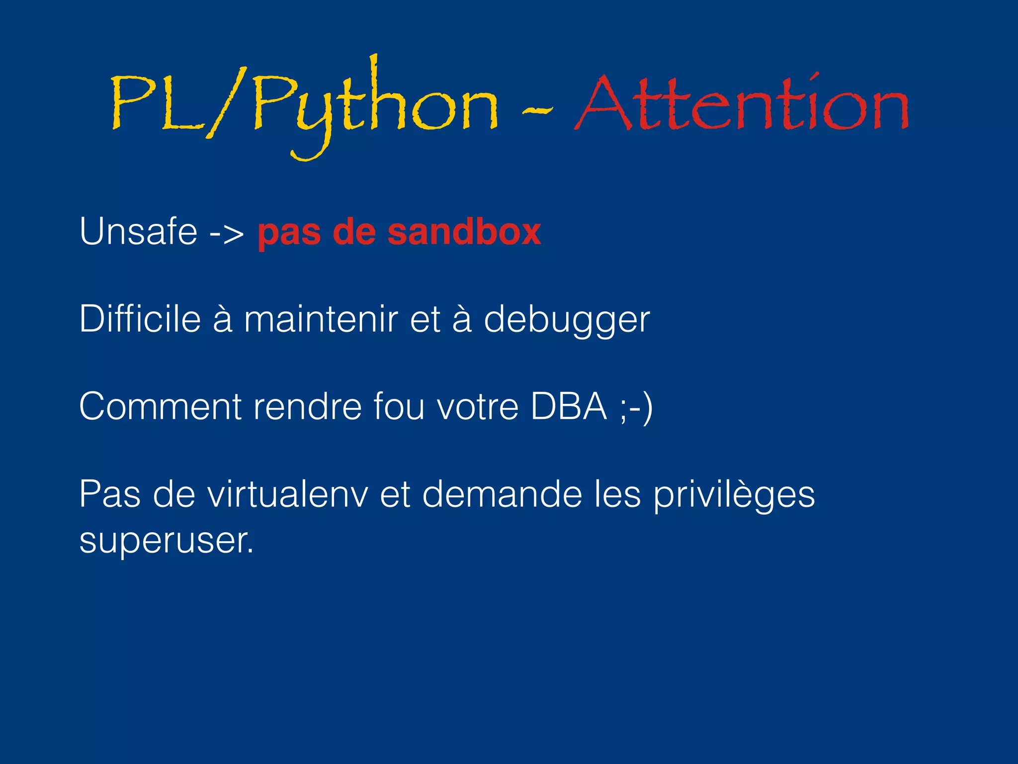 PL/Python - Attention 
Unsafe -> pas de sandbox 
Difficile à maintenir et à debugger 
Comment rendre fou votre DBA ;-) 
Pas de virtualenv et demande les privilèges 
superuser. 
 