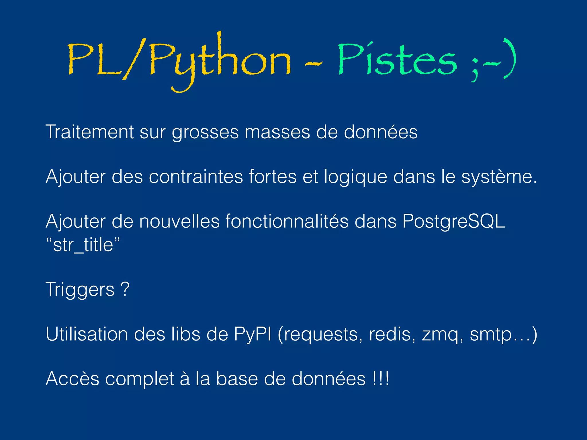 PL/Python - Pistes ;-) 
Traitement sur grosses masses de données 
Ajouter des contraintes fortes et logique dans le système. 
Ajouter de nouvelles fonctionnalités dans PostgreSQL 
“str_title” 
Triggers ? 
Utilisation des libs de PyPI (requests, redis, zmq, smtp…) 
Accès complet à la base de données !!! 
 