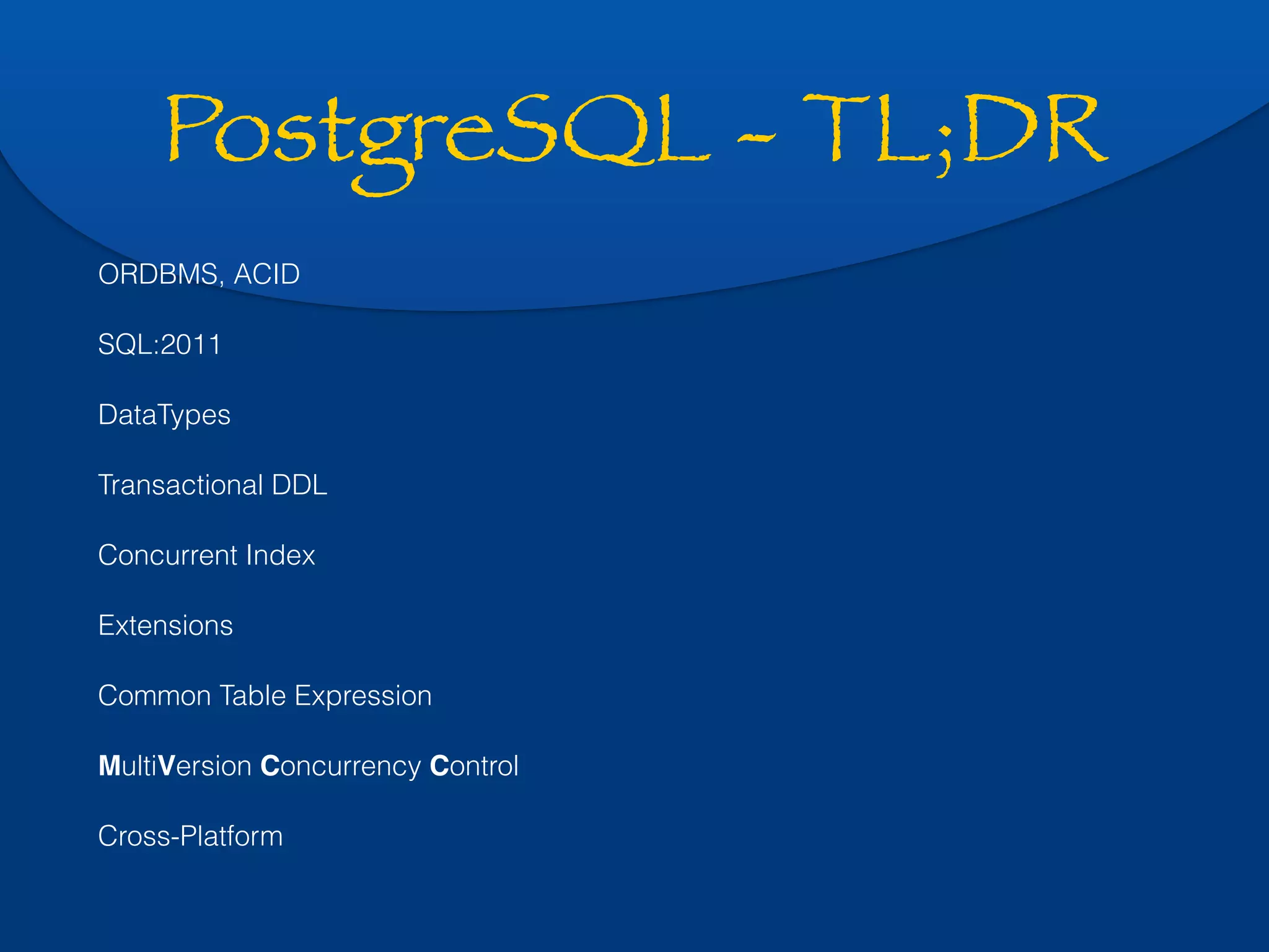 PostgreSQL - TL;DR 
ORDBMS, ACID 
SQL:2011 
DataTypes 
Transactional DDL 
Concurrent Index 
Extensions 
Common Table Expression 
MultiVersion Concurrency Control 
Cross-Platform 
 
