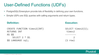 User-Defined Functions (UDFs)
Ÿ  PostgreSQL/Greenplum provide lots of flexibility in defining your own functions.
Ÿ  Simple UDFs are SQL queries with calling arguments and return types.

Definition:

Execution:

CREATE	
  FUNCTION	
  times2(INT)	
  
RETURNS	
  INT	
  
AS	
  $$	
  
	
  	
  	
  	
  SELECT	
  2	
  *	
  $1	
  
$$	
  LANGUAGE	
  sql;	
  

SELECT	
  times2(1);	
  
	
  times2	
  	
  
-­‐-­‐-­‐-­‐-­‐-­‐-­‐-­‐	
  
	
  	
  	
  	
  	
  	
  2	
  
(1	
  row)	
  

© Copyright 2013 Pivotal. All rights reserved.

10

 