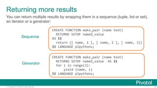 Returning more results
You can return multiple results by wrapping them in a sequence (tuple, list or set),
an iterator or a generator:

Sequence

Generator

© Copyright 2013 Pivotal. All rights reserved.

CREATE	
  FUNCTION	
  make_pair	
  (name	
  text)	
  
	
  	
  RETURNS	
  SETOF	
  named_value	
  
AS	
  $$	
  
	
  	
  return	
  ([	
  name,	
  1	
  ],	
  [	
  name,	
  2	
  ],	
  [	
  name,	
  3])	
  	
  
$$	
  LANGUAGE	
  plpythonu;	
  
CREATE	
  FUNCTION	
  make_pair	
  (name	
  text)	
  
	
  	
  RETURNS	
  SETOF	
  named_value	
  	
  AS	
  $$	
  
	
  	
  for	
  i	
  in	
  range(3):	
  
	
  	
  	
  	
  	
  	
  yield	
  (name,	
  i)	
  	
  
$$	
  LANGUAGE	
  plpythonu;	
  

14

 