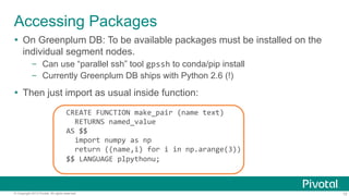 Accessing Packages
Ÿ  On Greenplum DB: To be available packages must be installed on the
individual segment nodes.
–  Can use “parallel ssh” tool gpssh to conda/pip install
–  Currently Greenplum DB ships with Python 2.6 (!)

Ÿ  Then just import as usual inside function:

	
  	
  

CREATE	
  FUNCTION	
  make_pair	
  (name	
  text)	
  
	
  	
  RETURNS	
  named_value	
  
AS	
  $$	
  
	
  	
  import	
  numpy	
  as	
  np	
  
	
  	
  return	
  ((name,i)	
  for	
  i	
  in	
  np.arange(3))	
  
$$	
  LANGUAGE	
  plpythonu;	
  

© Copyright 2013 Pivotal. All rights reserved.

15

 