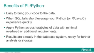 Benefits of PL/Python
Ÿ  Easy to bring your code to the data.
Ÿ  When SQL falls short leverage your Python (or R/Java/C)
experience quickly.
Ÿ  Apply Python across terabytes of data with minimal
overhead or additional requirements.
Ÿ  Results are already in the database system, ready for further
analysis or storage.

© Copyright 2013 Pivotal. All rights reserved.

16

 