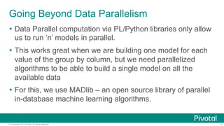 Going Beyond Data Parallelism
Ÿ  Data Parallel computation via PL/Python libraries only allow
us to run ‘n’ models in parallel.
Ÿ  This works great when we are building one model for each
value of the group by column, but we need parallelized
algorithms to be able to build a single model on all the
available data
Ÿ  For this, we use MADlib – an open source library of parallel
in-database machine learning algorithms.

© Copyright 2013 Pivotal. All rights reserved.

17

 