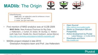 MADlib: The Origin
UrbanDictionary
mad (adj.): an adjective used to enhance a noun.
1- dude, you got skills.
2- dude, you got mad skills

•  First mention of MAD analytics was at VLDB 2009
MAD Skills: New Analysis Practices for Big Data
J. Hellerstein, J. Cohen, B. Dolan, M. Dunlap, C. Welton
(with help from: Noelle Sio, David Hubbard, James Marca)
http://db.cs.berkeley.edu/papers/vldb09-madskills.pdf

•  MADlib project initiated in late 2010:
Greenplum Analytics team and Prof. Joe Hellerstein

© Copyright 2013 Pivotal. All rights reserved.

• 

Open Source!
https://github.com/madlib/madlib

• 
• 

Works on Greenplum DB and
PostgreSQL
Active development by Pivotal
- 

• 

Latest Release : v1.3 (Oct 2013)

Downloads and Docs:
http://madlib.net/

18

 