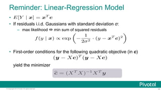 Reminder: Linear-Regression Model
• 
•  If residuals i.i.d. Gaussians with standard deviation σ:
–  max likelihood ⇔ min sum of squared residuals

f (y | x) ∝ exp

−

1
· (y − xT c)2
2σ 2

•  First-order conditions for the following quadratic objective (in c)
yield the minimizer

© Copyright 2013 Pivotal. All rights reserved.

23

 
