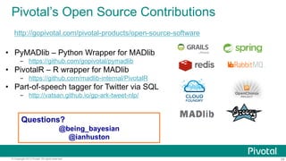 Pivotal’s Open Source Contributions
http://gopivotal.com/pivotal-products/open-source-software

•  PyMADlib – Python Wrapper for MADlib
-  https://github.com/gopivotal/pymadlib

•  PivotalR – R wrapper for MADlib
-  https://github.com/madlib-internal/PivotalR

•  Part-of-speech tagger for Twitter via SQL
-  http://vatsan.github.io/gp-ark-tweet-nlp/

Questions?
@being_bayesian
@ianhuston
© Copyright 2013 Pivotal. All rights reserved.

29

 