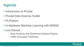 Agenda
Ÿ  Introduction to Pivotal
Ÿ  Pivotal Data Science Toolkit
Ÿ  PL/Python
Ÿ  In-database Machine Learning with MADlib
Ÿ  Live Demos
–  Topic Analysis and Sentiment Analysis Engine
–  Traffic Disruption Prediction

© Copyright 2013 Pivotal. All rights reserved.

3

 