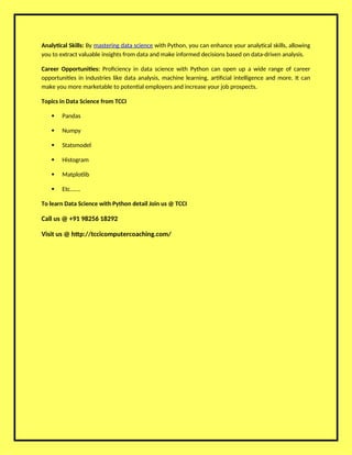 Analytical Skills: By mastering data science with Python, you can enhance your analytical skills, allowing
you to extract valuable insights from data and make informed decisions based on data-driven analysis.
Career Opportunities: Proficiency in data science with Python can open up a wide range of career
opportunities in industries like data analysis, machine learning, artificial intelligence and more. It can
make you more marketable to potential employers and increase your job prospects.
Topics in Data Science from TCCI
 Pandas
 Numpy
 Statsmodel
 Histogram
 Matplotlib
 Etc…….
To learn Data Science with Python detail Join us @ TCCI
Call us @ +91 98256 18292
Visit us @ http://tccicomputercoaching.com/
 