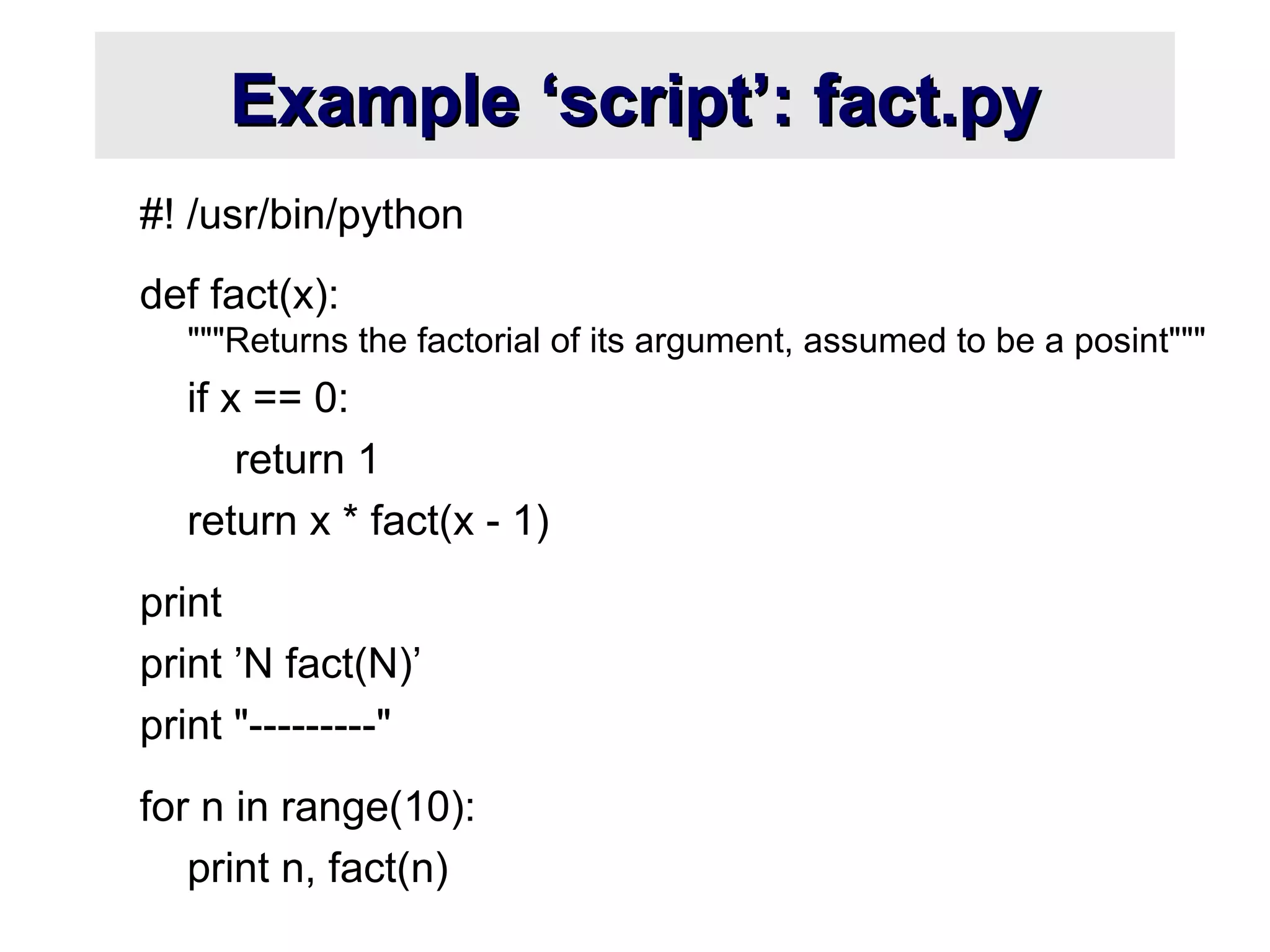 Example ‘script’: fact.pyExample ‘script’: fact.py
#! /usr/bin/python
def fact(x):
"""Returns the factorial of its argument, assumed to be a posint"""
if x == 0:
return 1
return x * fact(x - 1)
print
print ’N fact(N)’
print "---------"
for n in range(10):
print n, fact(n)
 