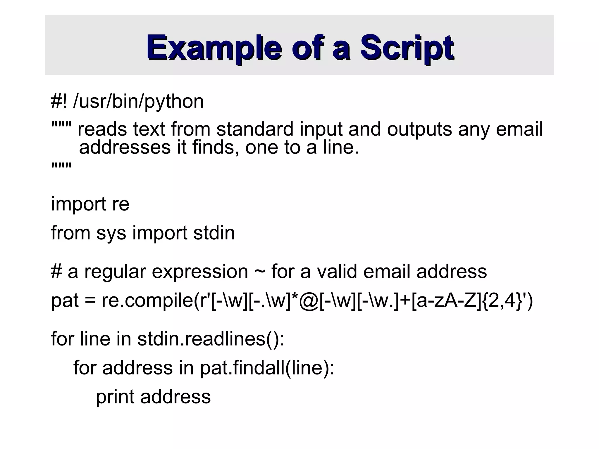 Example of a ScriptExample of a Script
#! /usr/bin/python
""" reads text from standard input and outputs any email
addresses it finds, one to a line.
"""
import re
from sys import stdin
# a regular expression ~ for a valid email address
pat = re.compile(r'[-w][-.w]*@[-w][-w.]+[a-zA-Z]{2,4}')
for line in stdin.readlines():
for address in pat.findall(line):
print address
 