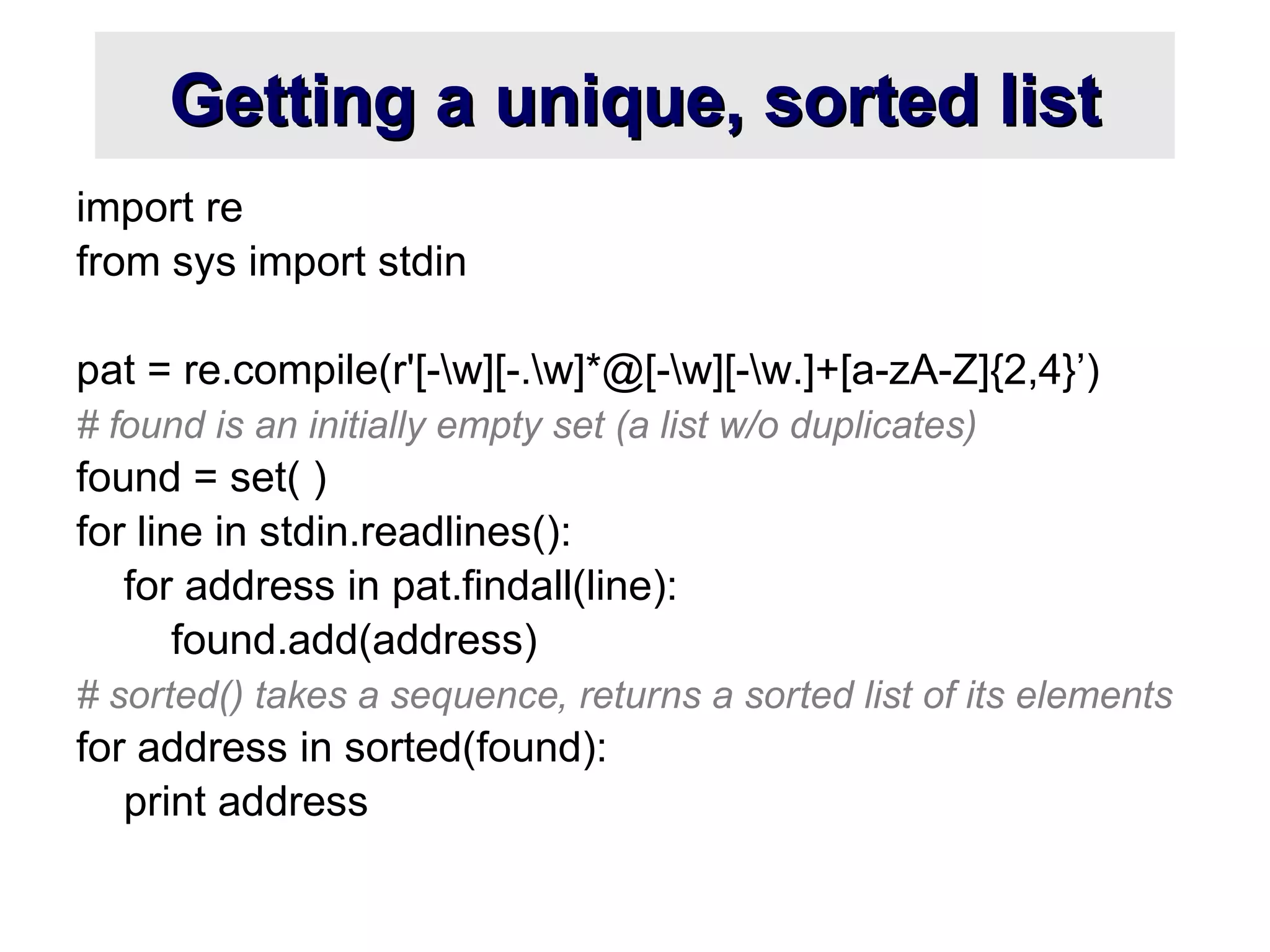Getting a unique, sorted listGetting a unique, sorted list
import re
from sys import stdin
pat = re.compile(r'[-w][-.w]*@[-w][-w.]+[a-zA-Z]{2,4}’)
# found is an initially empty set (a list w/o duplicates)
found = set( )
for line in stdin.readlines():
for address in pat.findall(line):
found.add(address)
# sorted() takes a sequence, returns a sorted list of its elements
for address in sorted(found):
print address
 