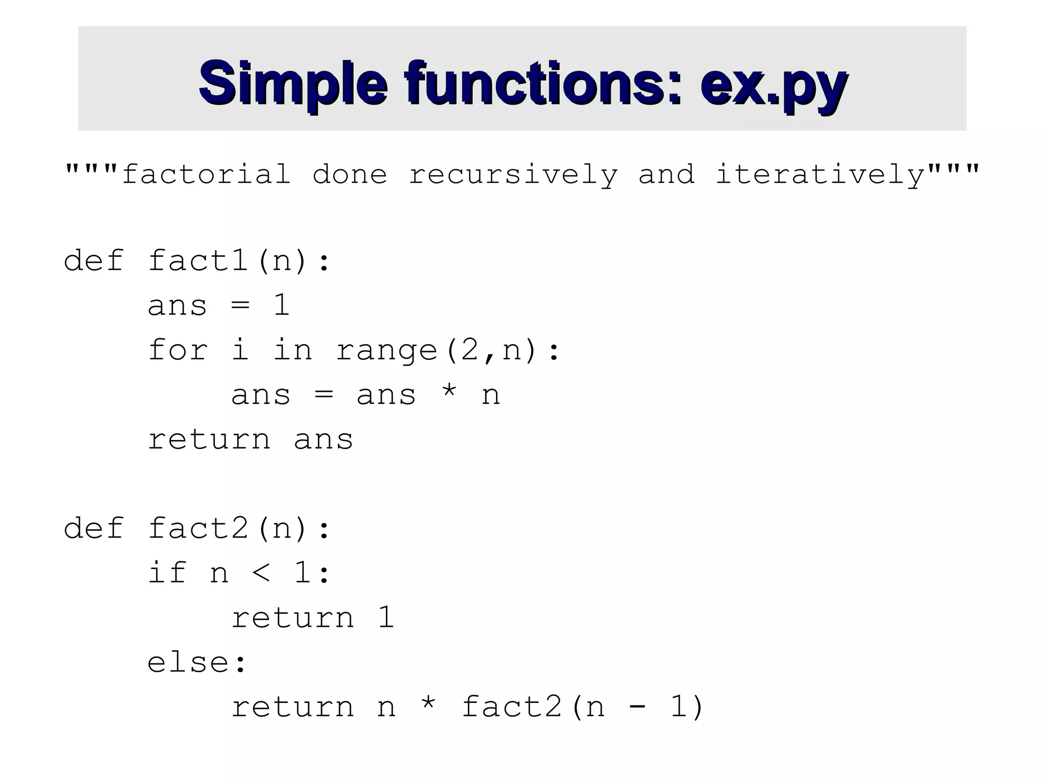 Simple functions: ex.pySimple functions: ex.py
"""factorial done recursively and iteratively"""
def fact1(n):
ans = 1
for i in range(2,n):
ans = ans * n
return ans
def fact2(n):
if n < 1:
return 1
else:
return n * fact2(n - 1)
 