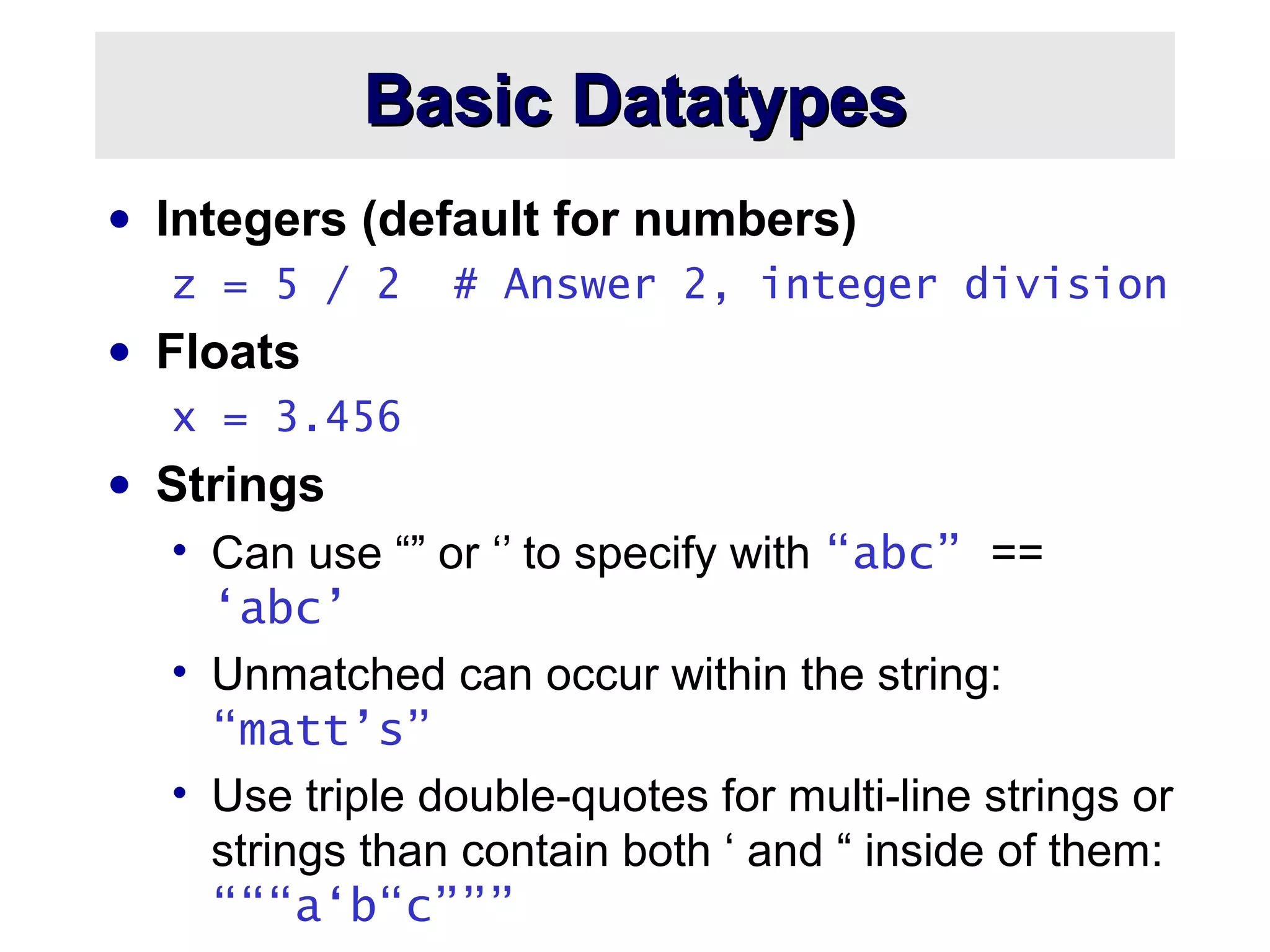 Basic DatatypesBasic Datatypes
• Integers (default for numbers)
z = 5 / 2 # Answer 2, integer division
• Floats
x = 3.456
• Strings
• Can use “” or ‘’ to specify with “abc” ==
‘abc’
• Unmatched can occur within the string:
“matt’s”
• Use triple double-quotes for multi-line strings or
strings than contain both ‘ and “ inside of them:
“““a‘b“c”””
 