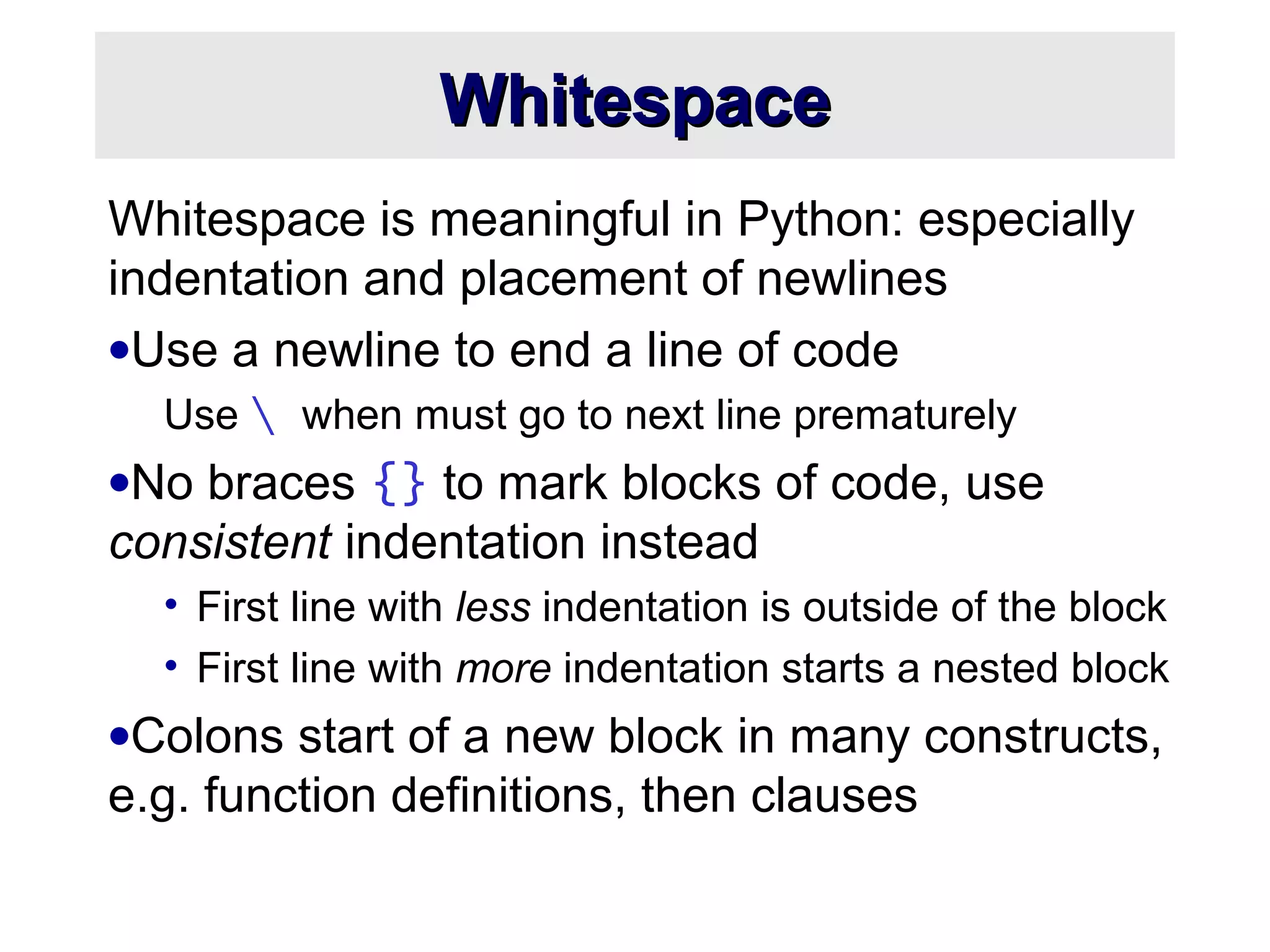 WhitespaceWhitespace
Whitespace is meaningful in Python: especially
indentation and placement of newlines
•Use a newline to end a line of code
Use  when must go to next line prematurely
•No braces {} to mark blocks of code, use
consistent indentation instead
• First line with less indentation is outside of the block
• First line with more indentation starts a nested block
•Colons start of a new block in many constructs,
e.g. function definitions, then clauses
 