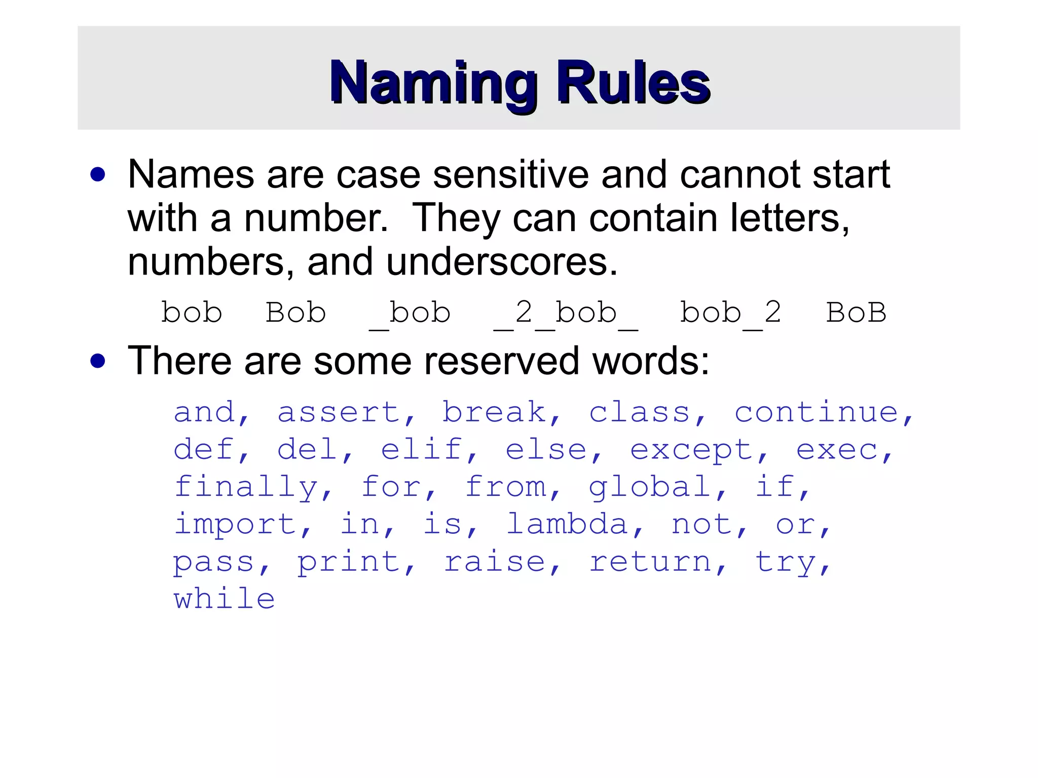 Naming RulesNaming Rules
• Names are case sensitive and cannot start
with a number. They can contain letters,
numbers, and underscores.
bob Bob _bob _2_bob_ bob_2 BoB
• There are some reserved words:
and, assert, break, class, continue,
def, del, elif, else, except, exec,
finally, for, from, global, if,
import, in, is, lambda, not, or,
pass, print, raise, return, try,
while
 