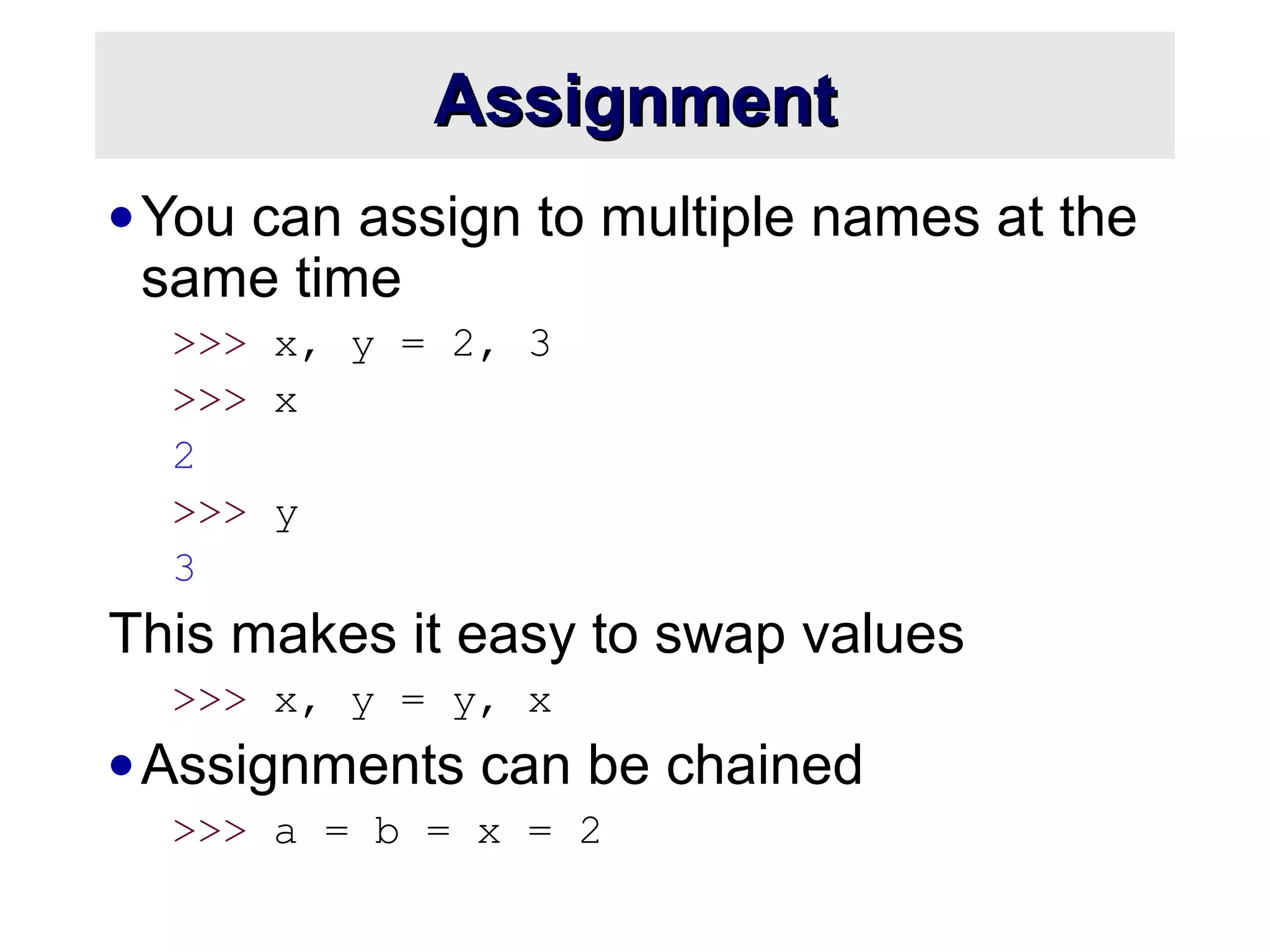 AssignmentAssignment
•You can assign to multiple names at the
same time
>>> x, y = 2, 3
>>> x
2
>>> y
3
This makes it easy to swap values
>>> x, y = y, x
•Assignments can be chained
>>> a = b = x = 2
 