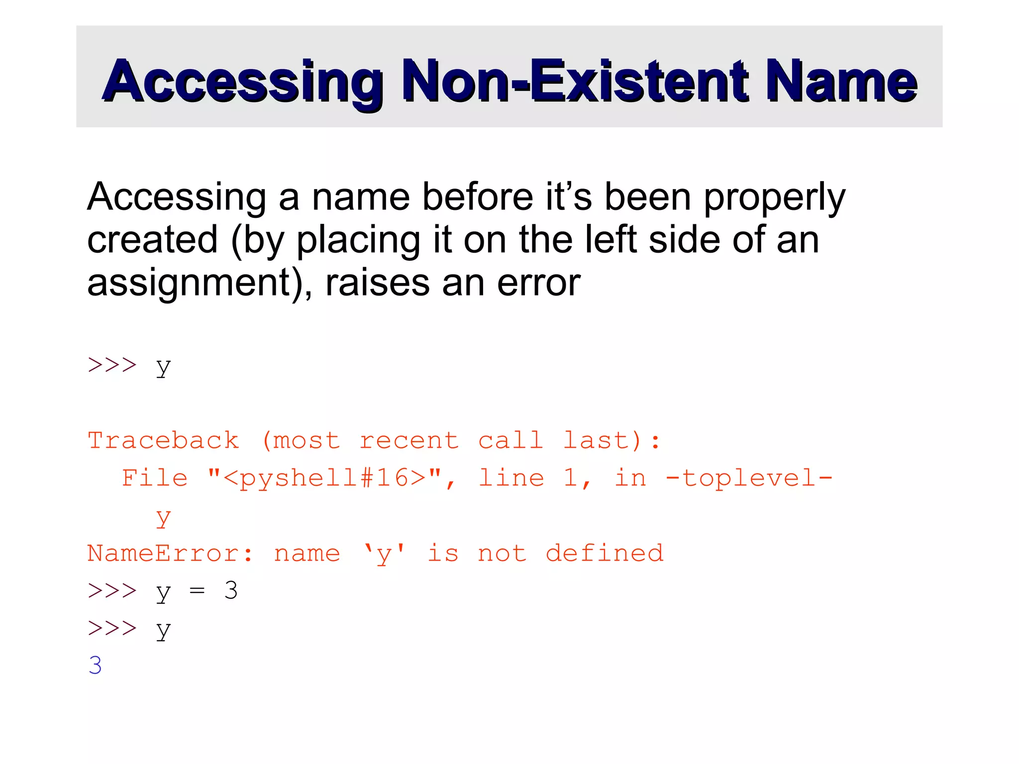 Accessing Non-Existent NameAccessing Non-Existent Name
Accessing a name before it’s been properly
created (by placing it on the left side of an
assignment), raises an error
>>> y
Traceback (most recent call last):
File "<pyshell#16>", line 1, in -toplevel-
y
NameError: name ‘y' is not defined
>>> y = 3
>>> y
3
 