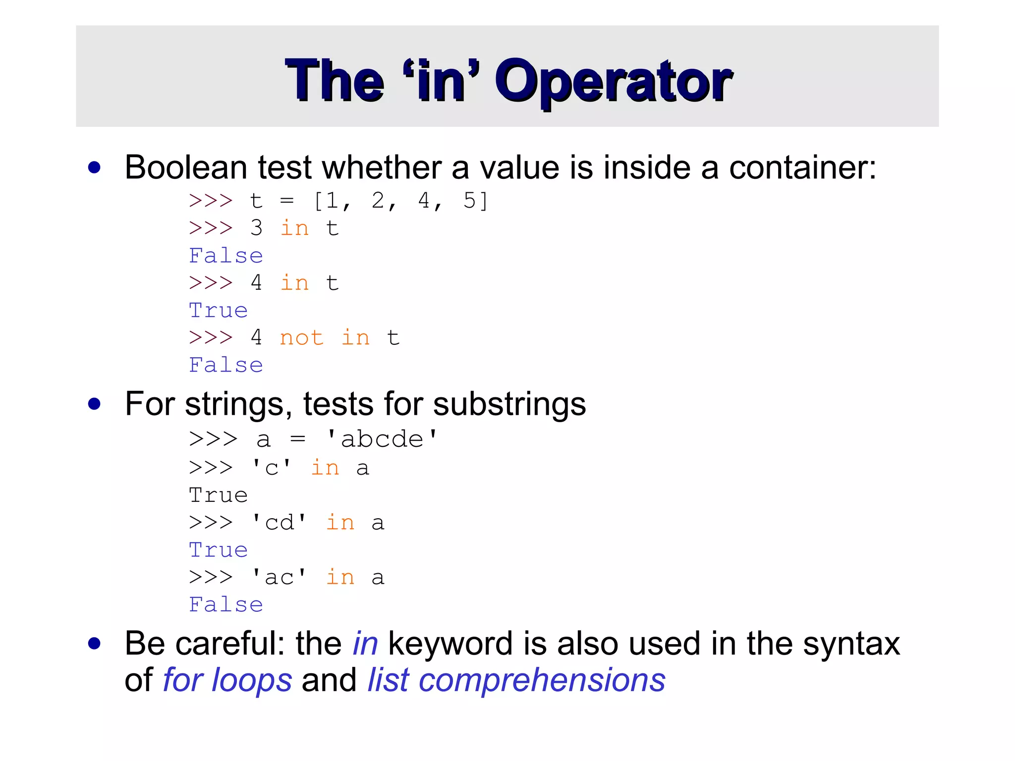 The ‘in’ OperatorThe ‘in’ Operator
• Boolean test whether a value is inside a container:
>>> t = [1, 2, 4, 5]
>>> 3 in t
False
>>> 4 in t
True
>>> 4 not in t
False
• For strings, tests for substrings
>>> a = 'abcde'
>>> 'c' in a
True
>>> 'cd' in a
True
>>> 'ac' in a
False
• Be careful: the in keyword is also used in the syntax
of for loops and list comprehensions
 