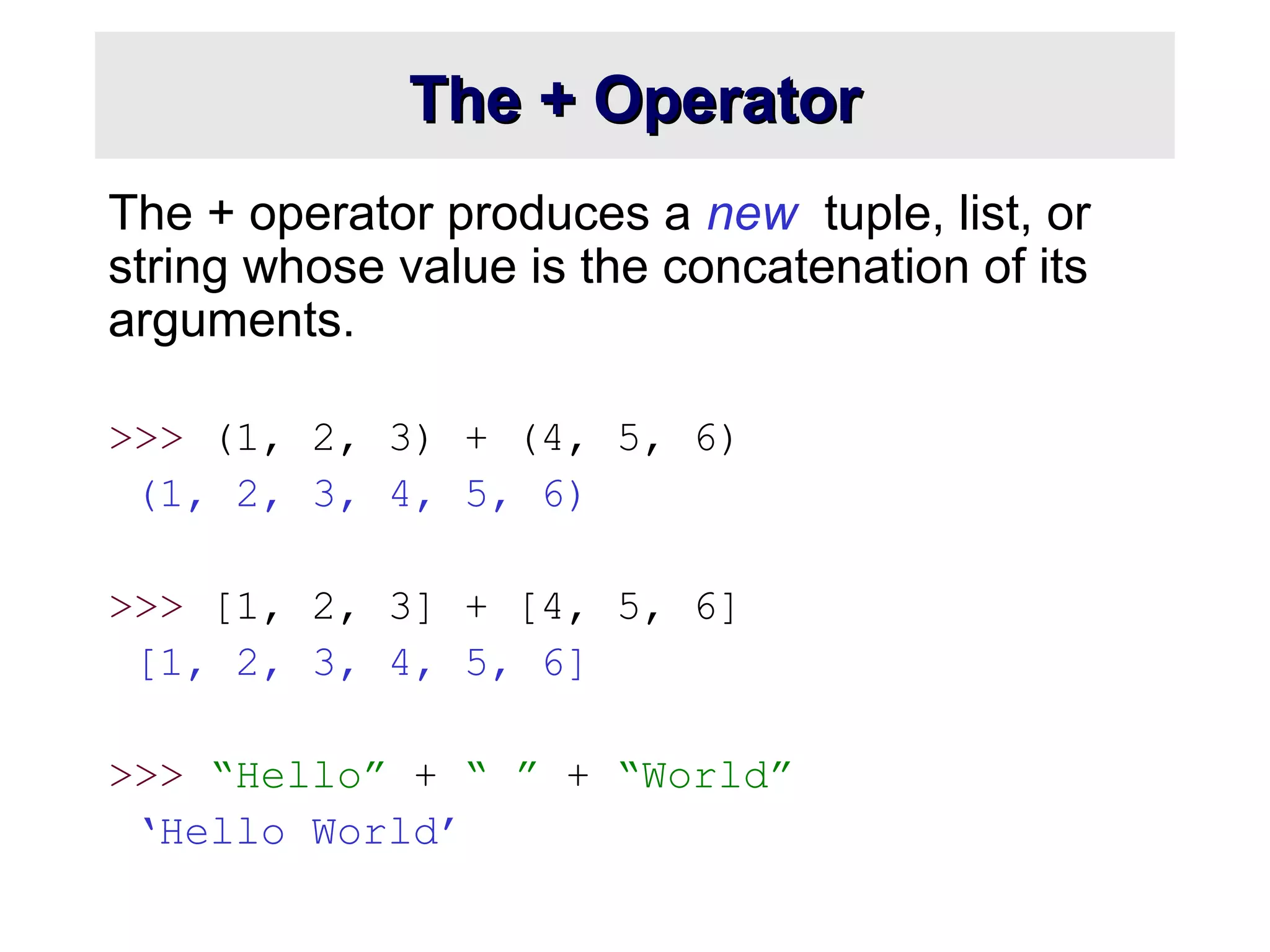 The + OperatorThe + Operator
The + operator produces a new tuple, list, or
string whose value is the concatenation of its
arguments.
>>> (1, 2, 3) + (4, 5, 6)
(1, 2, 3, 4, 5, 6)
>>> [1, 2, 3] + [4, 5, 6]
[1, 2, 3, 4, 5, 6]
>>> “Hello” + “ ” + “World”
‘Hello World’
 