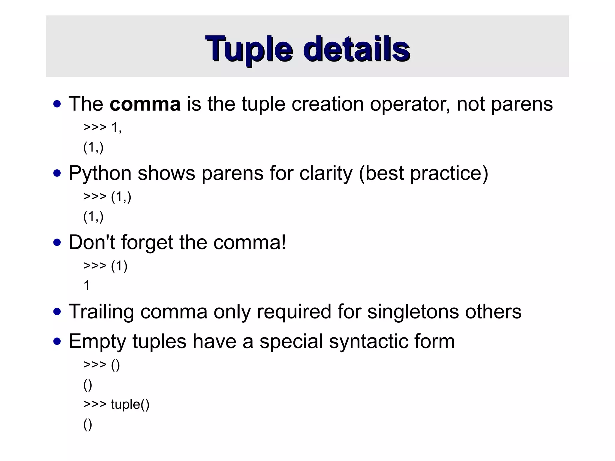 Tuple detailsTuple details
• The comma is the tuple creation operator, not parens
>>> 1,
(1,)
• Python shows parens for clarity (best practice)
>>> (1,)
(1,)
• Don't forget the comma!
>>> (1)
1
• Trailing comma only required for singletons others
• Empty tuples have a special syntactic form
>>> ()
()
>>> tuple()
()
 