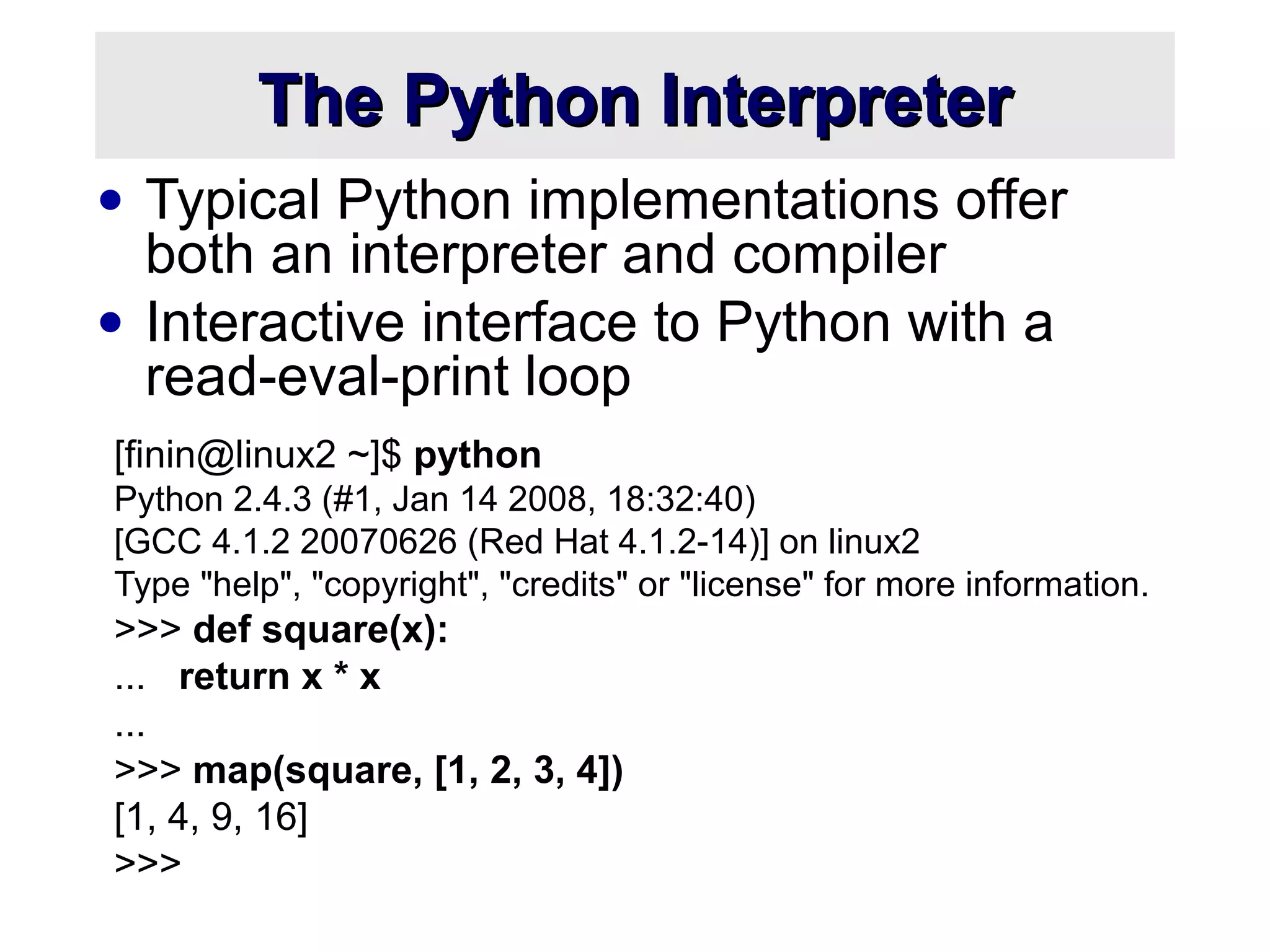 The Python InterpreterThe Python Interpreter
• Typical Python implementations offer
both an interpreter and compiler
• Interactive interface to Python with a
read-eval-print loop
[finin@linux2 ~]$ python
Python 2.4.3 (#1, Jan 14 2008, 18:32:40)
[GCC 4.1.2 20070626 (Red Hat 4.1.2-14)] on linux2
Type "help", "copyright", "credits" or "license" for more information.
>>> def square(x):
... return x * x
...
>>> map(square, [1, 2, 3, 4])
[1, 4, 9, 16]
>>>
 