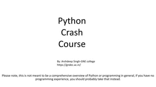 Please note, this is not meant to be a comprehensive overview of Python or programming in general, if you have no
programming experience, you should probably take that instead.
Python
Crash
Course
By: Arshdeep Singh-GNE college
https://gndec.ac.in/
 