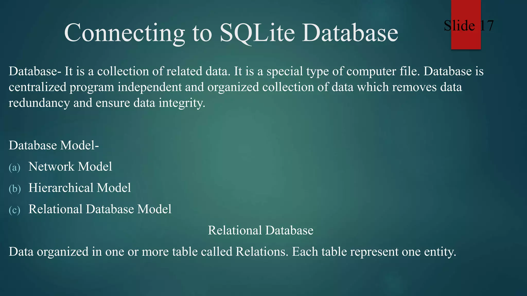 Connecting to SQLite Database
Database- It is a collection of related data. It is a special type of computer file. Database is
centralized program independent and organized collection of data which removes data
redundancy and ensure data integrity.
Database Model-
(a) Network Model
(b) Hierarchical Model
(c) Relational Database Model
Relational Database
Data organized in one or more table called Relations. Each table represent one entity.
Slide 17
 