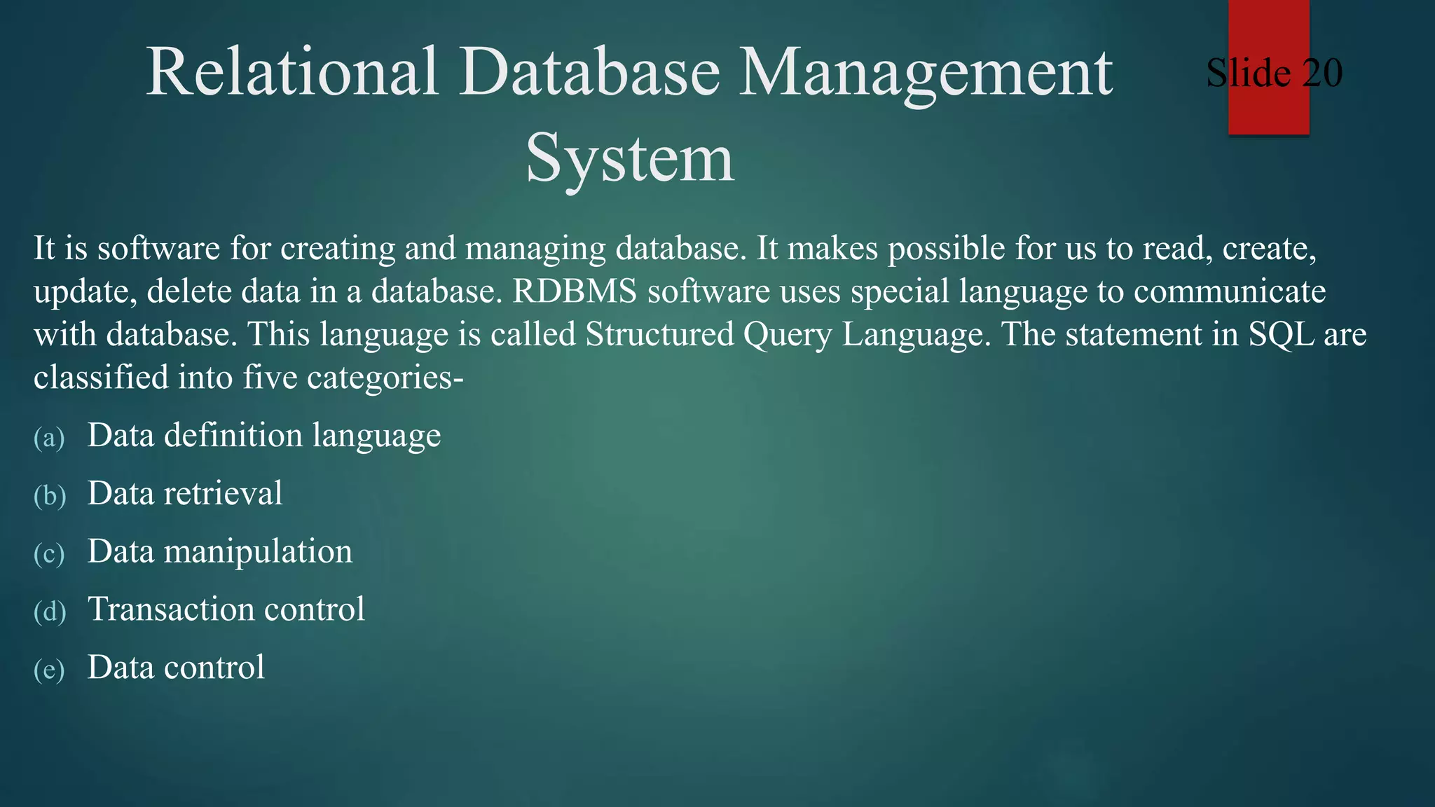 Relational Database Management
System
It is software for creating and managing database. It makes possible for us to read, create,
update, delete data in a database. RDBMS software uses special language to communicate
with database. This language is called Structured Query Language. The statement in SQL are
classified into five categories-
(a) Data definition language
(b) Data retrieval
(c) Data manipulation
(d) Transaction control
(e) Data control
Slide 20
 
