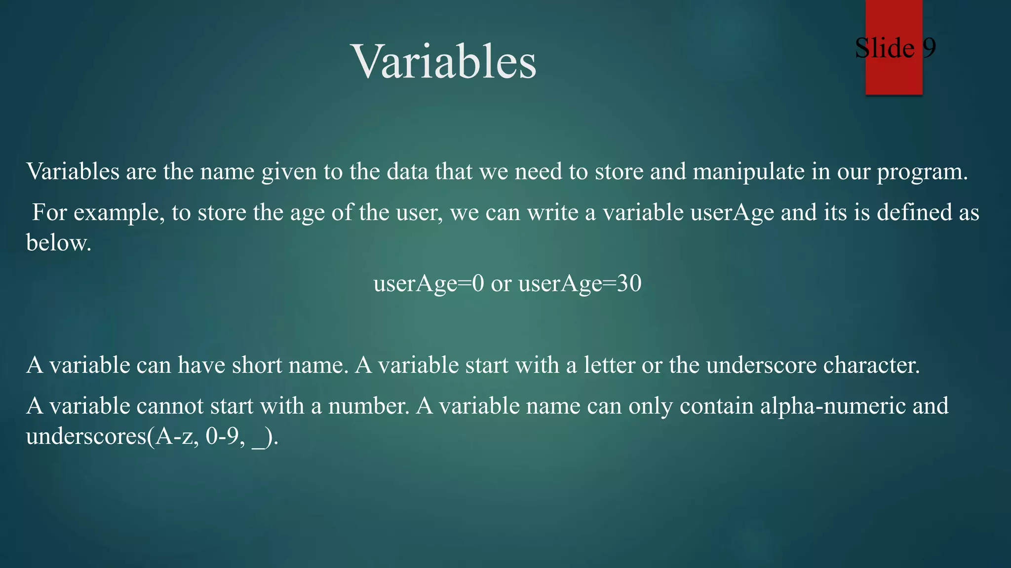 Variables
Variables are the name given to the data that we need to store and manipulate in our program.
For example, to store the age of the user, we can write a variable userAge and its is defined as
below.
userAge=0 or userAge=30
A variable can have short name. A variable start with a letter or the underscore character.
A variable cannot start with a number. A variable name can only contain alpha-numeric and
underscores(A-z, 0-9, _).
Slide 9
 