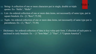 (a) String- A collection of one or more characters put in single, double or triple
quotes. Ex- ‘Hello’, “Hello”
(b) List- An ordered collection of one or more data items, not necessarily of same type, put in
square brackets .Ex - [1,”Ravi”,75.50]
(c) Tuple- An ordered collection of one or more data items, not necessarily of same type put in
parentheses. Ex - (1, “Ravi”, 75.50)
• Dictionary- An ordered collection of data in key:value pair form. Collection of such pairs is
enclosed in curly brackets. Ex – {1:”Iron Man”, 2:”Thor”, 3:”Captain America”}
Slide 8
 